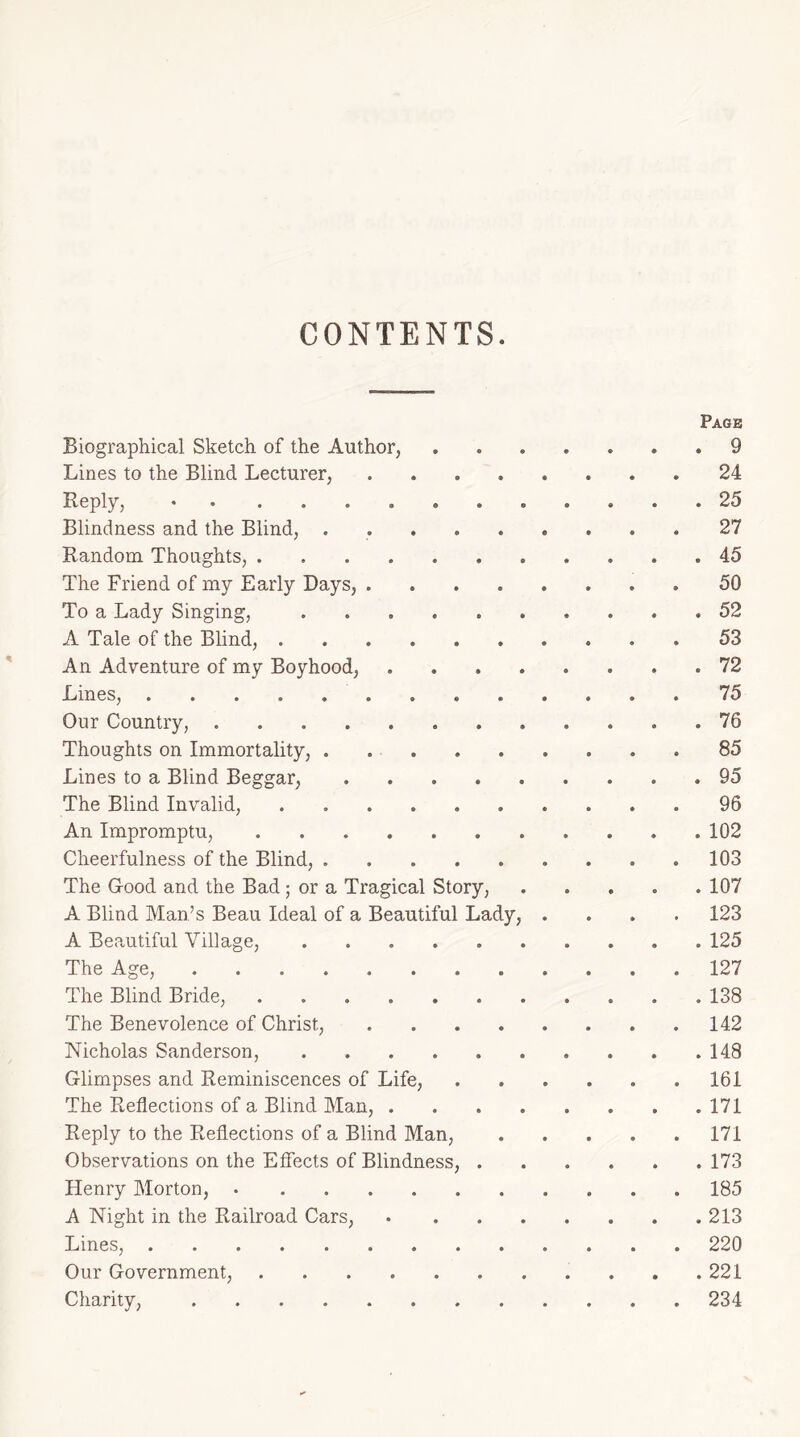 CONTENTS Page Biographical Sketch of the Author, ....... 9 Lines to the Blind Lecturer, ........ 24 Reply, .25 Blindness and the Blind, 27 Random Thoughts, 45 The Friend of my Early Days, 50 To a Lady Singing, 52 A Tale of the Blind, 53 An Adventure of my Boyhood, 72 Lines, 75 Our Country, 76 Thoughts on Immortality, 85 Lines to a Blind Beggar, 95 The Blind Invalid, 96 An Impromptu, 102 Cheerfulness of the Blind, 103 The Good and the Bad; or a Tragical Story, 107 A Blind Man’s Beau Ideal of a Beautiful Lady, .... 123 A Beautiful Village, 125 The Age, 127 The Blind Bride, ........... 138 The Benevolence of Christ, 142 Nicholas Sanderson, . .148 Glimpses and Reminiscences of Life, . . . . . .161 The Reflections of a Blind Man, . . . . . . . .171 Reply to the Reflections of a Blind Man, 171 Observations on the Effects of Blindness, 173 Henry Morton, 185 A Night in the Railroad Cars, 213 Lines, 220 Our Government, 221 Charity, 234