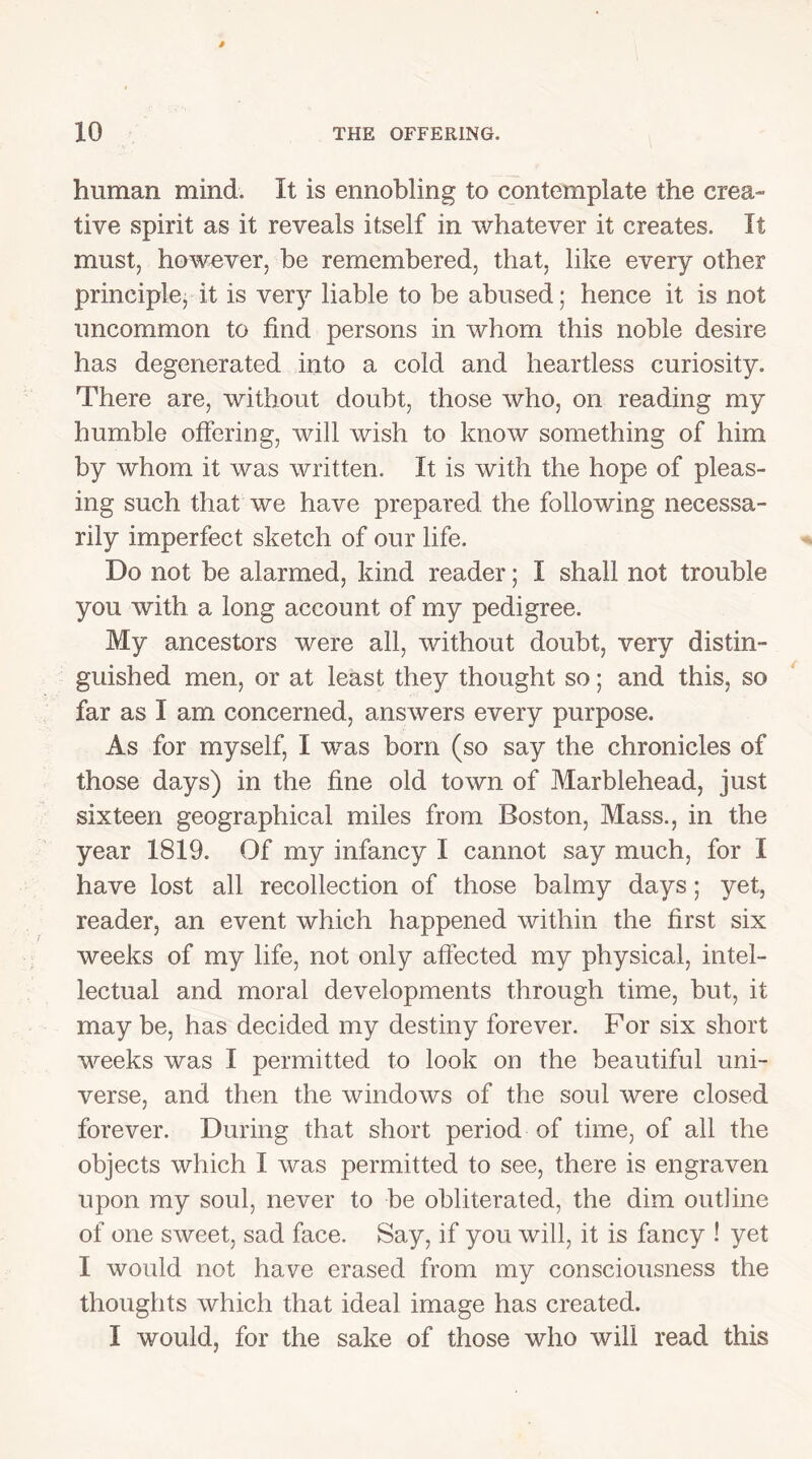 human mind. It is ennobling to contemplate the crea- tive spirit as it reveals itself in whatever it creates. It must, however, be remembered, that, like every other principle, it is very liable to be abused; hence it is not uncommon to find persons in whom this noble desire has degenerated into a cold and heartless curiosity. There are, without doubt, those who, on reading my humble offering, will wish to know something of him by whom it was written. It is with the hope of pleas- ing such that we have prepared the following necessa- rily imperfect sketch of our life. Do not be alarmed, kind reader; I shall not trouble you with a long account of my pedigree. My ancestors were all, without doubt, very distin- guished men, or at least they thought so; and this, so far as I am concerned, answers every purpose. As for myself, I was born (so say the chronicles of those days) in the fine old town of Marblehead, just sixteen geographical miles from Boston, Mass., in the year 1819. Of my infancy I cannot say much, for I have lost all recollection of those balmy days; yet, reader, an event which happened within the first six weeks of my life, not only affected my physical, intel- lectual and moral developments through time, but, it may be, has decided my destiny forever. For six short weeks was I permitted to look on the beautiful uni- verse, and then the windows of the soul were closed forever. During that short period of time, of all the objects which I was permitted to see, there is engraven upon my soul, never to be obliterated, the dim outline of one sweet, sad face. Say, if you will, it is fancy ! yet I would not have erased from my consciousness the thoughts which that ideal image has created. I would, for the sake of those who will read this