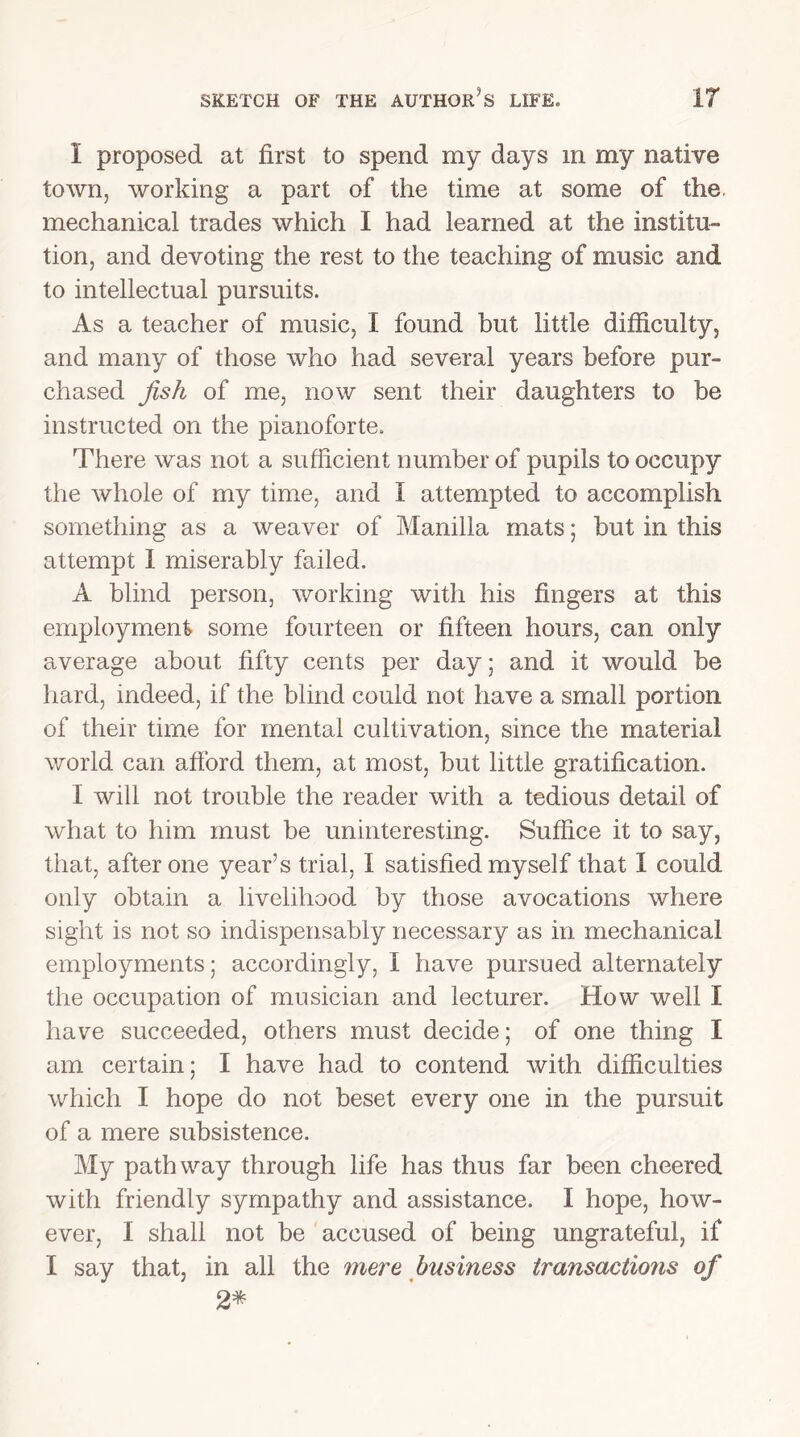 I proposed at first to spend my days in my native town, working a part of the time at some of the. mechanical trades which I had learned at the institu- tion, and devoting the rest to the teaching of music and to intellectual pursuits. As a teacher of music, I found but little difficulty, and many of those who had several years before pur- chased fish of me, now sent their daughters to be instructed on the pianoforte. There was not a sufficient number of pupils to occupy the whole of my time, and I attempted to accomplish something as a weaver of Manilla mats; but in this attempt 1 miserably failed. A blind person, working with his fingers at this employment some fourteen or fifteen hours, can only average about fifty cents per day; and it would be hard, indeed, if the blind could not have a small portion of their time for mental cultivation, since the material world can afford them, at most, but little gratification. I will not trouble the reader with a tedious detail of what to him must be uninteresting. Suffice it to say, that, after one year’s trial, I satisfied myself that 1 could only obtain a livelihood by those avocations where sight is not so indispensably necessary as in mechanical employments; accordingly, I have pursued alternately the occupation of musician and lecturer. How well I have succeeded, others must decide; of one thing I am certain; I have had to contend with difficulties which I hope do not beset every one in the pursuit of a mere subsistence. My pathway through life has thus far been cheered with friendly sympathy and assistance. I hope, how- ever, I shall not be accused of being ungrateful, if I say that, in all the mere business transactions of 2*