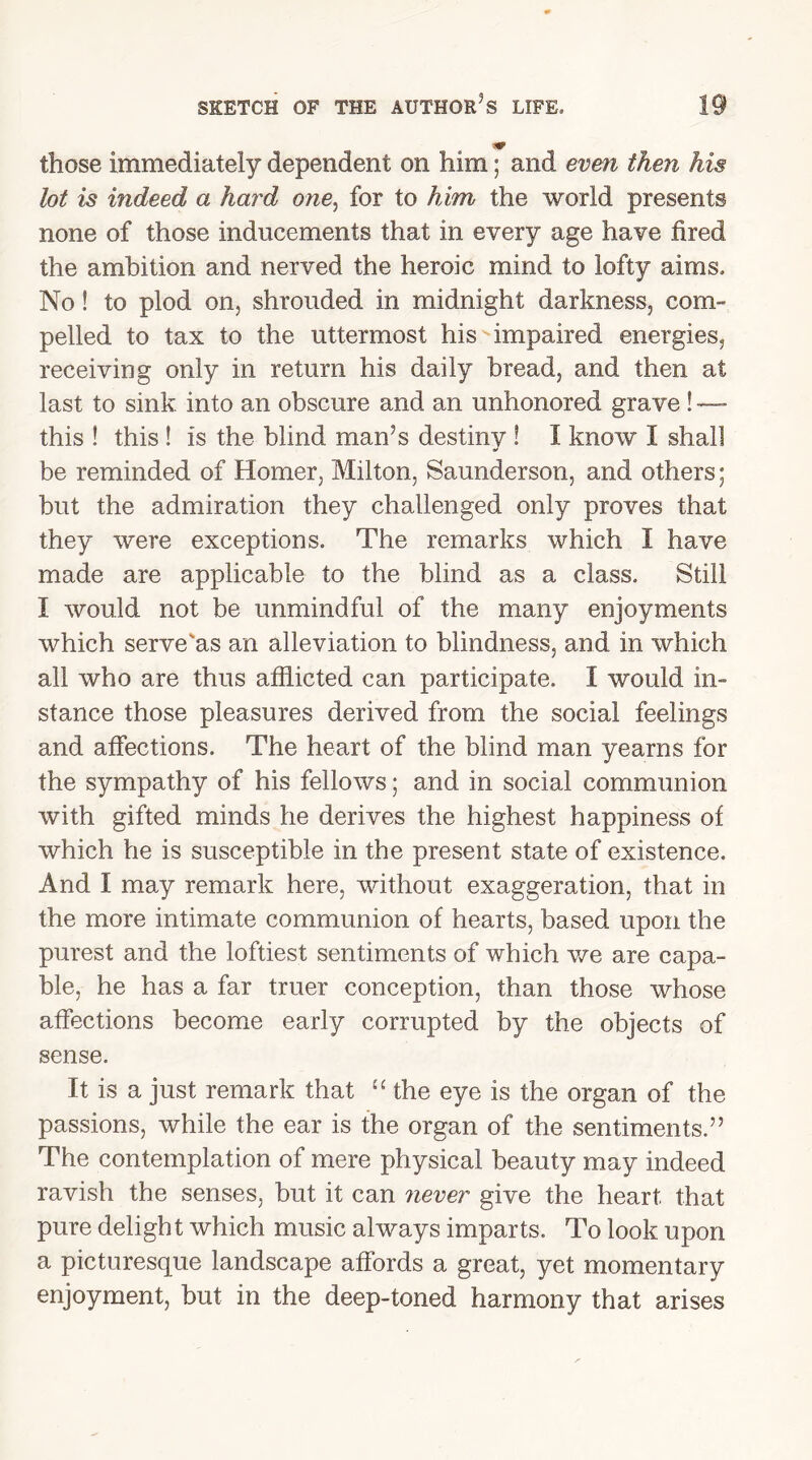 those immediately dependent on him; and even then his lot is indeed a hard one, for to him the world presents none of those inducements that in every age have fired the ambition and nerved the heroic mind to lofty aims. No! to plod on, shrouded in midnight darkness, com- pelled to tax to the uttermost his impaired energies, receiving only in return his daily bread, and then at last to sink into an obscure and an unhonored grave ! — this ! this ! is the blind man’s destiny ! 1 know I shall be reminded of Homer, Milton, Saunderson, and others; but the admiration they challenged only proves that they were exceptions. The remarks which 1 have made are applicable to the blind as a class. Still I would not be unmindful of the many enjoyments which serve'as an alleviation to blindness, and in which all who are thus afflicted can participate. I would in- stance those pleasures derived from the social feelings and affections. The heart of the blind man yearns for the sympathy of his fellows; and in social communion with gifted minds he derives the highest happiness of which he is susceptible in the present state of existence. And I may remark here, without exaggeration, that in the more intimate communion of hearts, based upon the purest and the loftiest sentiments of which we are capa- ble, he has a far truer conception, than those whose affections become early corrupted by the objects of sense. It is a just remark that “ the eye is the organ of the passions, while the ear is the organ of the sentiments.55 The contemplation of mere physical beauty may indeed ravish the senses, but it can never give the heart that pure delight which music always imparts. To look upon a picturesque landscape affords a great, yet momentary enjoyment, but in the deep-toned harmony that arises