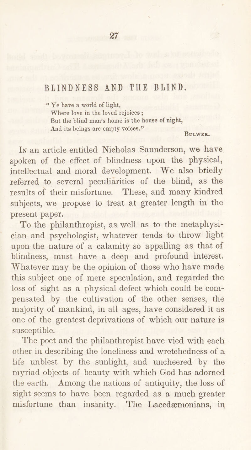 BLINDNESS AND THE BLIND. “ Ye have a world of light, Where love in the loved rejoices ; But the blind man’s home is the house of night, And its beings are empty voices.” Bulweb. In an article entitled Nicholas Saunderson, we have spoken of the effect of blindness upon the physical, intellectual and moral development. We also briefly referred to several peculiarities of the blind, as the results of their misfortune. These, and many kindred subjects, we propose to treat at greater length in the present paper. To the philanthropist, as well as to the metaphysi- cian and psychologist, whatever tends to throw light upon the nature of a calamity so appalling as that of blindness, must have a deep and profound interest. Whatever may be the opinion of those who have made this subject one of mere speculation, and regarded the loss of sight as a physical defect which could be com- pensated by the cultivation of the other senses, the majority of mankind, in all ages, have considered it as one of the greatest deprivations of which our nature is susceptible. The poet and the philanthropist have vied with each other in describing the loneliness and wretchedness of a life unblest by the sunlight, and uncheered by the myriad objects of beauty with which God has adorned the earth. Among the nations of antiquity, the loss of sight seems to have been regarded as a much greater misfortune than insanity. The Lacedaemonians, in