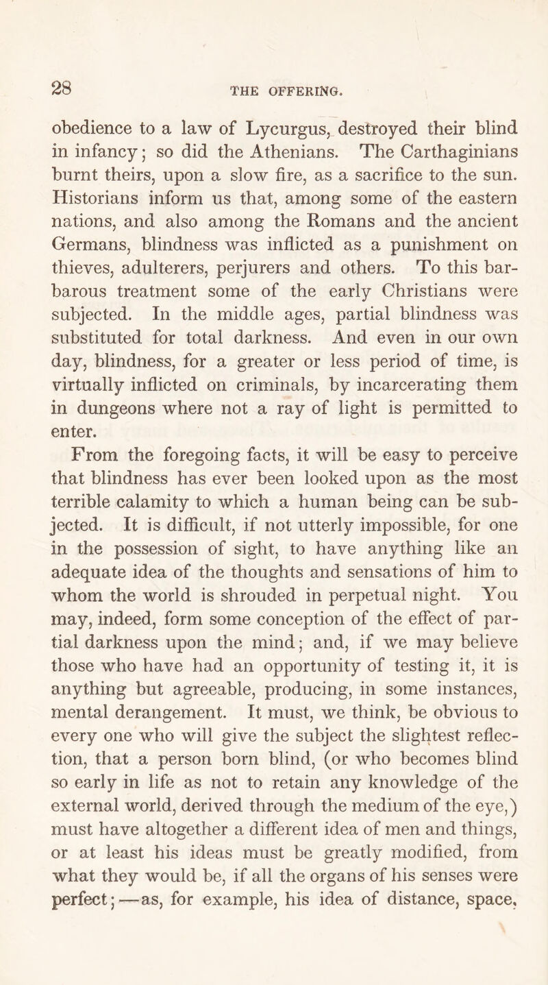 obedience to a law of Lycurgus, destroyed their blind in infancy; so did the Athenians. The Carthaginians burnt theirs, upon a slow fire, as a sacrifice to the sun. Historians inform us that, among some of the eastern nations, and also among the Romans and the ancient Germans, blindness was inflicted as a punishment on thieves, adulterers, perjurers and others. To this bar- barous treatment some of the early Christians were subjected. In the middle ages, partial blindness was substituted for total darkness. And even in our own day, blindness, for a greater or less period of time, is virtually inflicted on criminals, by incarcerating them in dungeons where not a ray of light is permitted to enter. From the foregoing facts, it will be easy to perceive that blindness has ever been looked upon as the most terrible calamity to which a human being can be sub- jected. It is difficult, if not utterly impossible, for one in the possession of sight, to have anything like an adequate idea of the thoughts and sensations of him to whom the world is shrouded in perpetual night. You may, indeed, form some conception of the effect of par- tial darkness upon the mind; and, if we may believe those who have had an opportunity of testing it, it is anything but agreeable, producing, in some instances, mental derangement. It must, we think, be obvious to every one who will give the subject the slightest reflec- tion, that a person bom blind, (or who becomes blind so early in life as not to retain any knowledge of the external world, derived through the medium of the eye,) must have altogether a different idea of men and things, or at least his ideas must be greatly modified, from what they would be, if all the organs of his senses were perfect;—as, for example, his idea of distance, space.