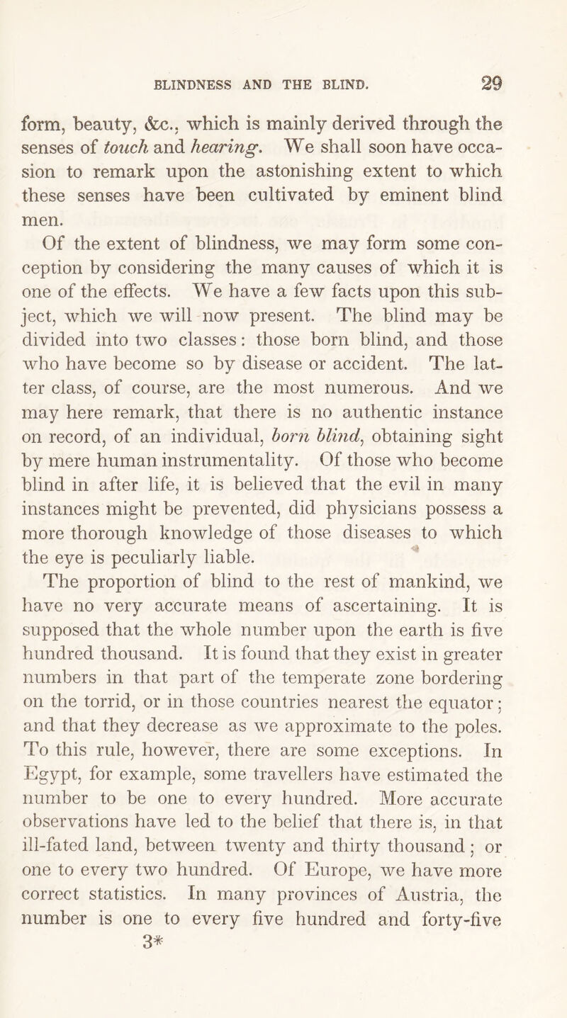 form, beauty, &c.. which is mainly derived through the senses of touch and hearing. We shall soon have occa- sion to remark upon the astonishing extent to which these senses have been cultivated by eminent blind men. Of the extent of blindness, we may form some con- ception by considering the many causes of which it is one of the effects. We have a few facts upon this sub- ject, which we will now present. The blind may be divided into two classes: those born blind, and those who have become so by disease or accident. The lat- ter class, of course, are the most numerous. And we may here remark, that there is no authentic instance on record, of an individual, horn blind, obtaining sight by mere human instrumentality. Of those who become blind in after life, it is believed that the evil in many instances might be prevented, did physicians possess a more thorough knowledge of those diseases to which the eye is peculiarly liable. The proportion of blind to the rest of mankind, we have no very accurate means of ascertaining. It is supposed that the whole number upon the earth is five hundred thousand. It is found that they exist in greater numbers in that part of the temperate zone bordering on the torrid, or in those countries nearest the equator; and that they decrease as we approximate to the poles. To this rule, however, there are some exceptions. In Egypt, for example, some travellers have estimated the number to be one to every hundred. More accurate observations have led to the belief that there is, in that ill-fated land, between twenty and thirty thousand; or one to every two hundred. Of Europe, we have more correct statistics. In many provinces of Austria, the number is one to every five hundred and forty-five 3*