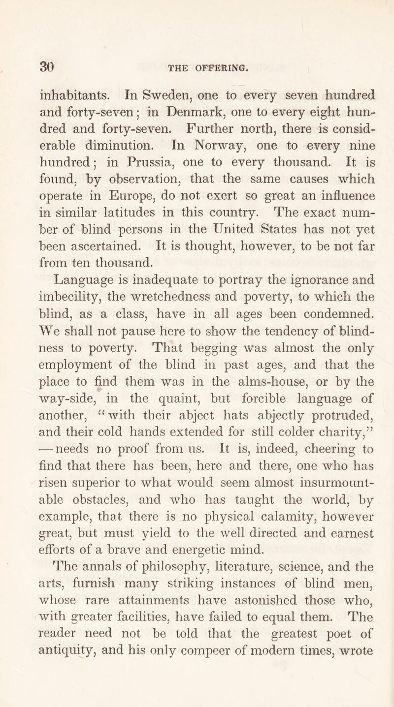 inhabitants. In Sweden, one to every seven hundred and forty-seven; in Denmark, one to every eight hun- dred and forty-seven. Further north, there is consid- erable diminution. In Norway, one to every nine hundred; in Prussia, one to every thousand. It is found, by observation, that the same causes which operate in Europe, do not exert so great an influence in similar latitudes in this country. The exact num- ber of blind persons in the United States has not yet been ascertained. It is thought, however, to be not far from ten thousand. Language is inadequate to portray the ignorance and imbecility, the wretchedness and poverty, to which the blind, as a class, have in all ages been condemned. We shall not pause here to show the tendency of blind- ness to poverty. That begging was almost the only employment of the blind in past ages, and that the place to find them was in the alms-house, or by the way-side, in the quaint, but forcible language of another, “with their abject hats abjectly protruded, and their cold hands extended for still colder charity,” — needs no proof from 11s. It is, indeed, cheering to find that there has been, here and there, one who has risen superior to what would seem almost insurmount- able obstacles, and who has taught the world, by example, that there is no physical calamity, however great, but must yield to the well directed and earnest efforts of a brave and energetic mind. The annals of philosophy, literature, science, and the arts, furnish many striking instances of blind men, whose rare attainments have astonished those who, with greater facilities, have failed to equal them. The reader need not be told that the greatest poet of antiquity, and his only compeer of modern times, wrote