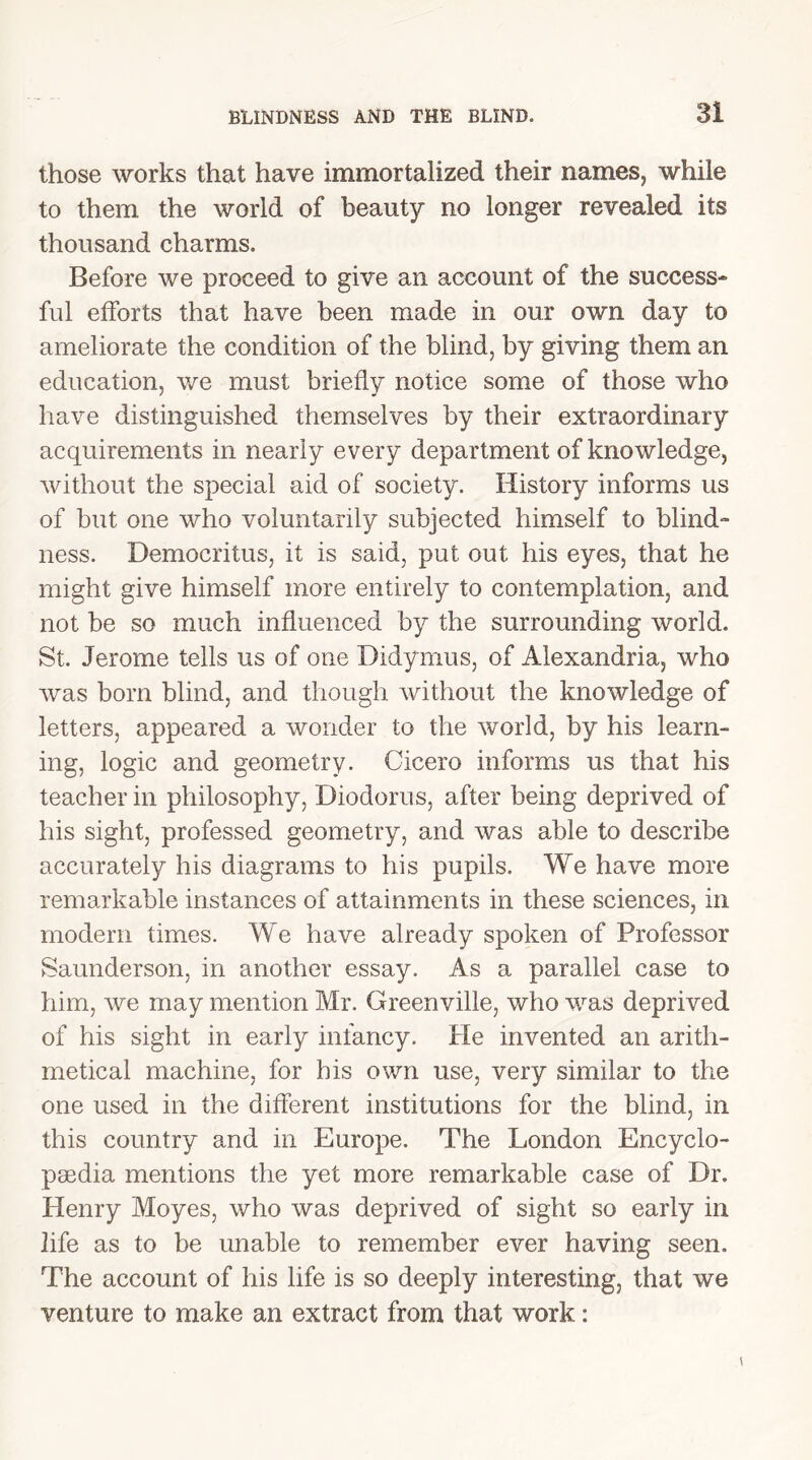 those works that have immortalized their names, while to them the world of beauty no longer revealed its thousand charms. Before we proceed to give an account of the success- ful efforts that have been made in our own day to ameliorate the condition of the blind, by giving them an education, we must briefly notice some of those who have distinguished themselves by their extraordinary acquirements in nearly every department of knowledge, without the special aid of society. History informs us of but one who voluntarily subjected himself to blind- ness. Democritus, it is said, put out his eyes, that he might give himself more entirely to contemplation, and not be so much influenced by the surrounding world. St. Jerome tells us of one Didymus, of Alexandria, who was born blind, and though without the knowledge of letters, appeared a wonder to the world, by his learn- ing, logic and geometry. Cicero informs us that his teacher in philosophy, Diodorus, after being deprived of his sight, professed geometry, and was able to describe accurately his diagrams to his pupils. We have more remarkable instances of attainments in these sciences, in modem times. We have already spoken of Professor Saunderson, in another essay. As a parallel case to him, we may mention Mr. Greenville, who was deprived of his sight in early infancy. He invented an arith- metical machine, for bis own use, very similar to the one used in the different institutions for the blind, in this country and in Europe. The London Encyclo- paedia mentions the yet more remarkable case of Dr. Henry Moyes, who was deprived of sight so early in life as to be unable to remember ever having seen. The account of his life is so deeply interesting, that we venture to make an extract from that work: