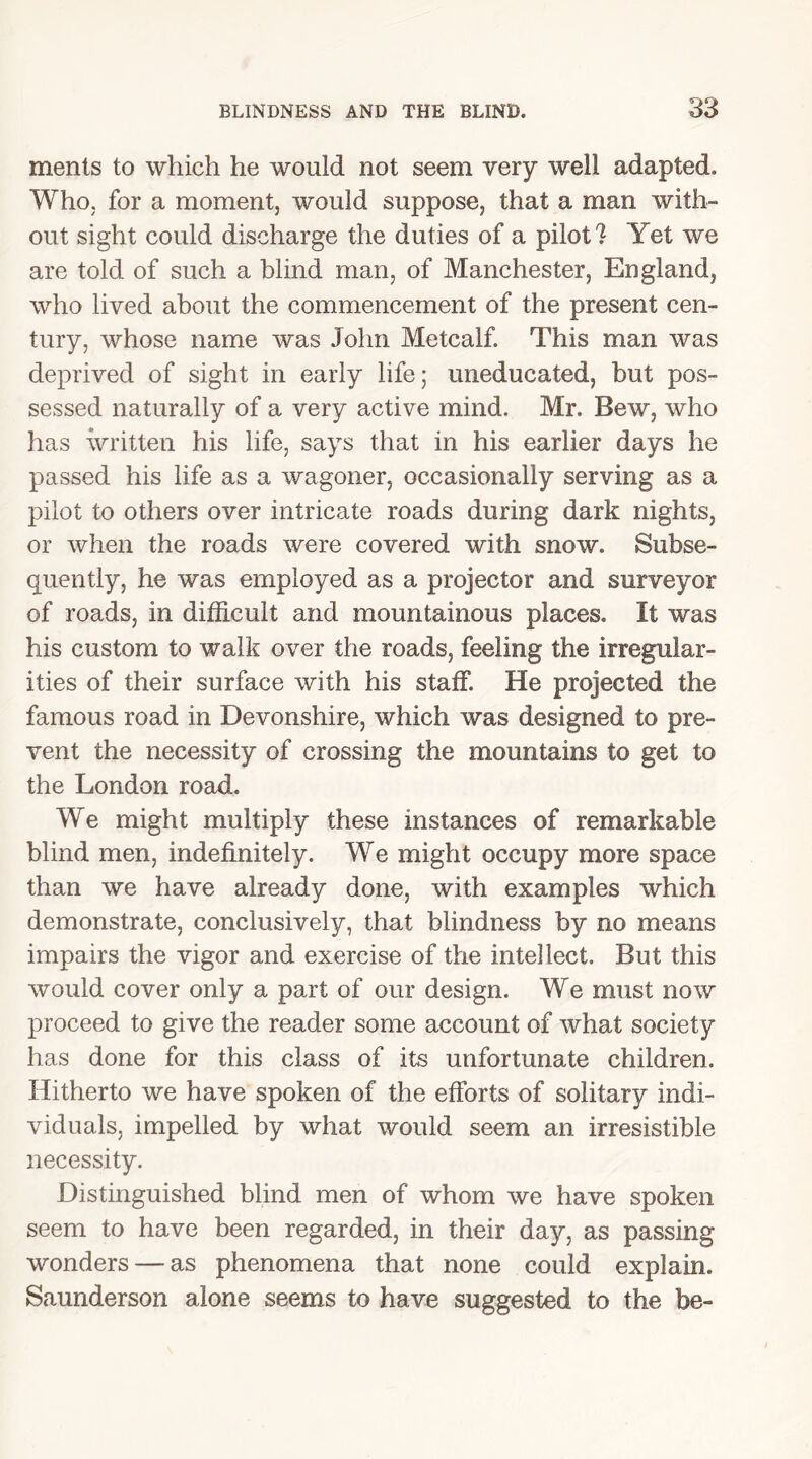 ments to which he would not seem very well adapted. Who, for a moment, would suppose, that a man with- out sight could discharge the duties of a pilot? Yet we are told of such a blind man, of Manchester, England, who lived about the commencement of the present cen- tury, whose name was John Metcalf. This man was deprived of sight in early life; uneducated, but pos- sessed naturally of a very active mind. Mr. Bew, who has written his life, says that in his earlier days he passed his life as a wagoner, occasionally serving as a pilot to others over intricate roads during dark nights, or when the roads were covered with snow. Subse- quently, he was employed as a projector and surveyor of roads, in difficult and mountainous places. It was his custom to walk over the roads, feeling the irregular- ities of their surface with his staff. He projected the famous road in Devonshire, which was designed to pre- vent the necessity of crossing the mountains to get to the London road. We might multiply these instances of remarkable blind men, indefinitely. We might occupy more space than we have already done, with examples which demonstrate, conclusively, that blindness by no means impairs the vigor and exercise of the intellect. But this would cover only a part of our design. We must now proceed to give the reader some account of what society has done for this class of its unfortunate children. Hitherto we have spoken of the efforts of solitary indi- viduals, impelled by what would seem an irresistible necessity. Distinguished blind men of whom we have spoken seem to have been regarded, in their day, as passing wonders — as phenomena that none could explain. Saunderson alone seems to have suggested to the be-