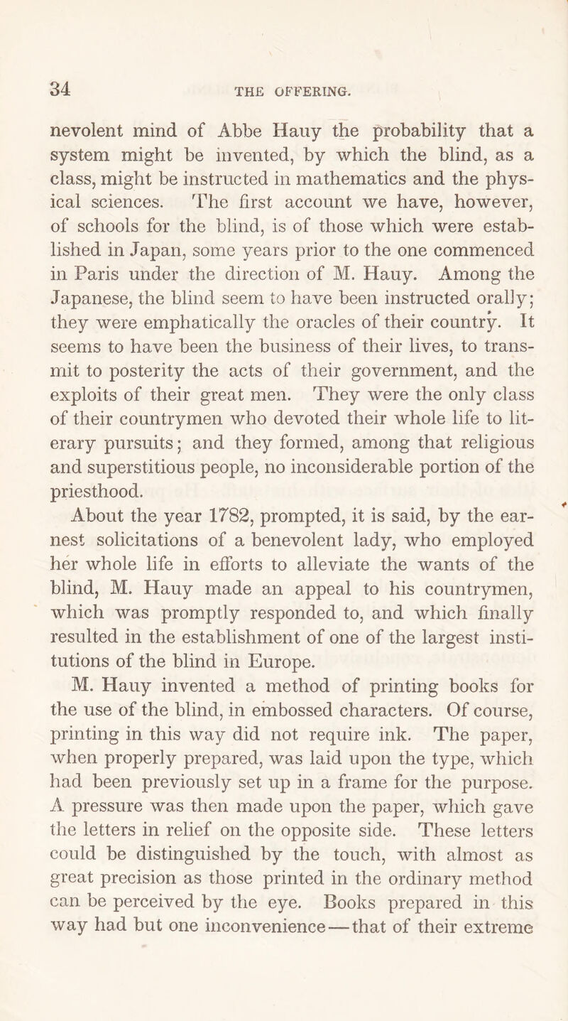 nevoient mind of Abbe Hauy the probability that a system might be invented, by which the blind, as a class, might be instructed in mathematics and the phys- ical sciences. The first account we have, however, of schools for the blind, is of those which were estab- lished in Japan, some years prior to the one commenced in Paris under the direction of M. Hauy. Among the Japanese, the blind seem to have been instructed orally; they were emphatically the oracles of their country. It seems to have been the business of their lives, to trans- mit to posterity the acts of their government, and the exploits of their great men. They were the only class of their countrymen who devoted their whole life to lit- erary pursuits; and they formed, among that religious and superstitious people, no inconsiderable portion of the priesthood. About the year 1782, prompted, it is said, by the ear- nest solicitations of a benevolent lady, who employed her whole life in efforts to alleviate the wants of the blind, M. Hauy made an appeal to his countrymen, which was promptly responded to, and which finally resulted in the establishment of one of the largest insti- tutions of the blind in Europe. M. Hauy invented a method of printing books for the use of the blind, in embossed characters. Of course, printing in this way did not require ink. The paper, when properly prepared, was laid upon the type, which had been previously set up in a frame for the purpose. A pressure was then made upon the paper, which gave the letters in relief on the opposite side. These letters could be distinguished by the touch, with almost as great precision as those printed in the ordinary method can be perceived by the eye. Books prepared in this way had but one inconvenience—that of their extreme