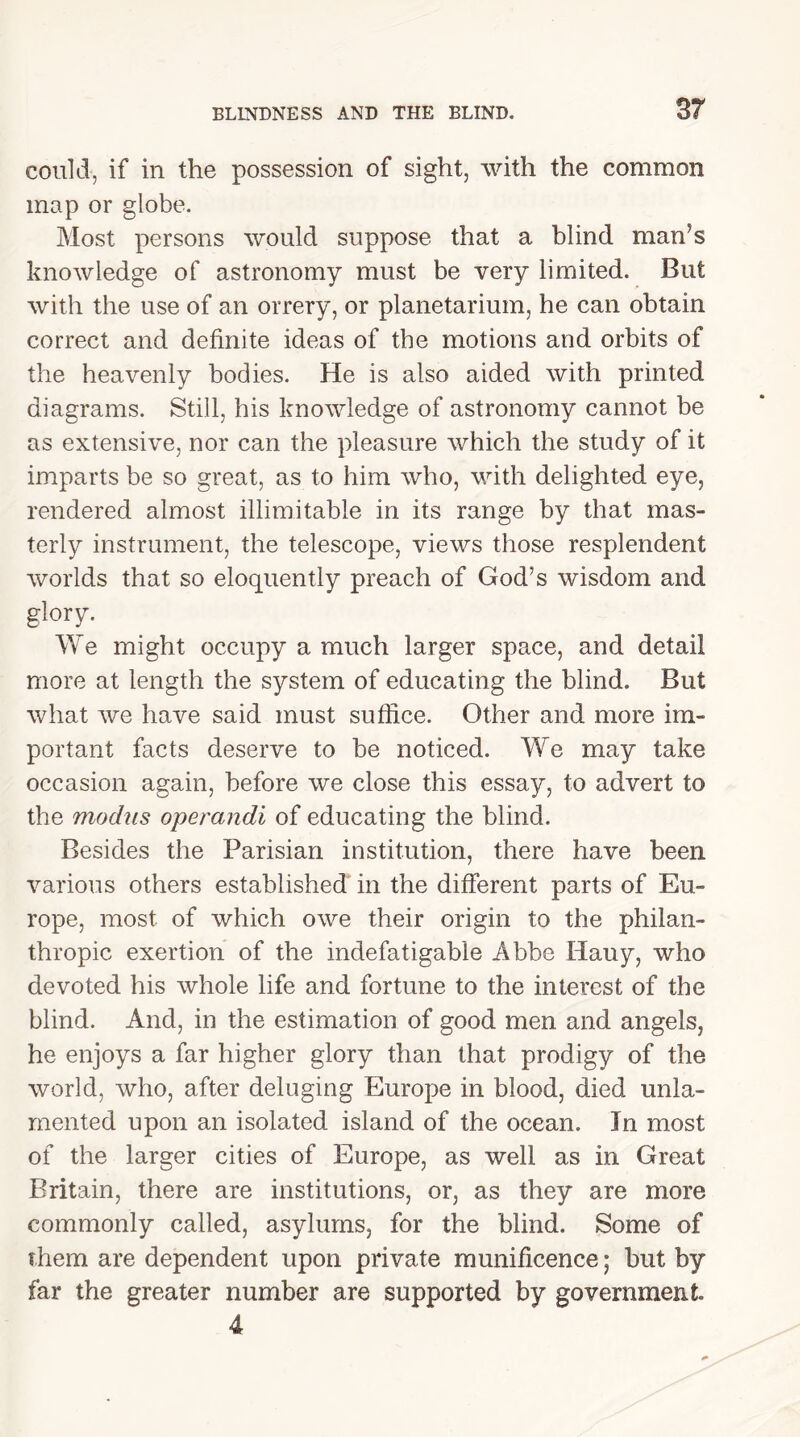 could, if in the possession of sight, with the common map or globe. Most persons would suppose that a blind man’s knowledge of astronomy must be very limited. But with the use of an orrery, or planetarium, he can obtain correct and definite ideas of the motions and orbits of the heavenly bodies. He is also aided with printed diagrams. Still, his knowledge of astronomy cannot be as extensive, nor can the pleasure which the study of it imparts be so great, as to him who, with delighted eye, rendered almost illimitable in its range by that mas- terly instrument, the telescope, views those resplendent worlds that so eloquently preach of God’s wisdom and glory. We might occupy a much larger space, and detail more at length the system of educating the blind. But what we have said must suffice. Other and more im- portant facts deserve to be noticed. We may take occasion again, before we close this essay, to advert to the modus operandi of educating the blind. Besides the Parisian institution, there have been various others established in the different parts of Eu- rope, most of which owe their origin to the philan- thropic exertion of the indefatigable Abbe Hauy, who devoted his whole life and fortune to the interest of the blind. And, in the estimation of good men and angels, he enjoys a far higher glory than that prodigy of the world, who, after deluging Europe in blood, died unla- mented upon an isolated island of the ocean. In most of the larger cities of Europe, as well as in Great Britain, there are institutions, or, as they are more commonly called, asylums, for the blind. Some of them are dependent upon private munificence; but by far the greater number are supported by government 4