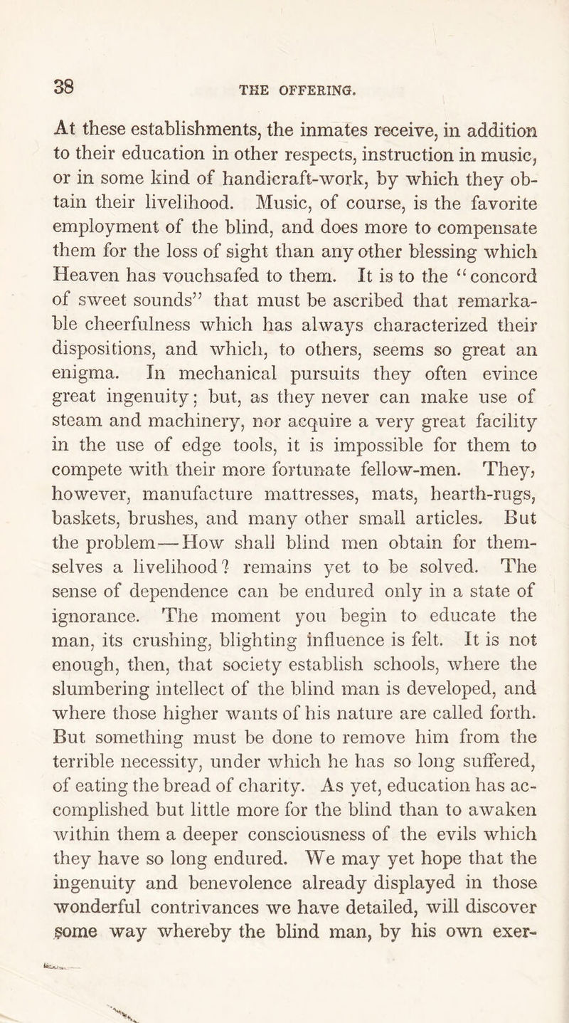 At these establishments, the inmates receive, in addition to their education in other respects, instruction in music, or in some kind of handicraft-work, by which they ob- tain their livelihood. Music, of course, is the favorite employment of the blind, and does more to compensate them for the loss of sight than any other blessing which Heaven has vouchsafed to them. It is to the “ concord of sweet sounds” that must be ascribed that remarka- ble cheerfulness which has always characterized their dispositions, and which, to others, seems so great an enigma. In mechanical pursuits they often evince great ingenuity; but, as they never can make use of steam and machinery, nor acquire a very great facility in the use of edge tools, it is impossible for them to compete with their more fortunate fellow-men. They, however, manufacture mattresses, mats, hearth-rugs, baskets, brushes, and many other small articles. But the problem—How shall blind men obtain for them- selves a livelihood? remains yet to be solved. The sense of dependence can be endured only in a state of ignorance. The moment you begin to educate the man, its crushing, blighting influence is felt. It is not enough, then, that society establish schools, where the slumbering intellect of the blind man is developed, and where those higher wants of his nature are called forth. But something must be done to remove him from the terrible necessity, under which he has so long suffered, of eating the bread of charity. As yet, education has ac- complished but little more for the blind than to awaken within them a deeper consciousness of the evils which they have so long endured. We may yet hope that the ingenuity and benevolence already displayed in those wonderful contrivances we have detailed, will discover ?ome way whereby the blind man, by his own exer-