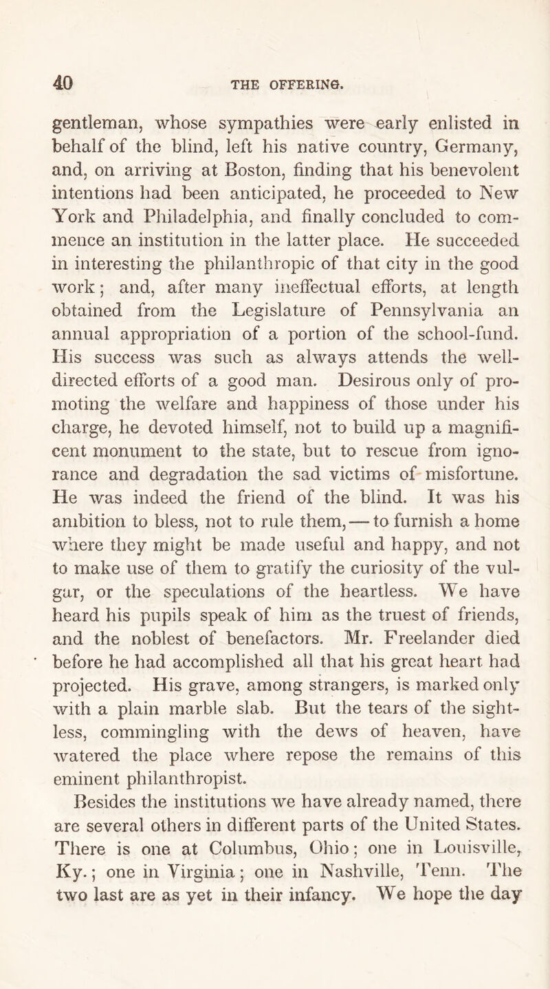 gentleman, whose sympathies were early enlisted in behalf of the blind, left his native country, Germany, and, on arriving at Boston, finding that his benevolent intentions had been anticipated, he proceeded to New York and Philadelphia, and finally concluded to com- mence an institution in the latter place. Pie succeeded in interesting the philanthropic of that city in the good work; and, after many ineffectual efforts, at length obtained from the Legislature of Pennsylvania an annual appropriation of a portion of the school-fund. His success was such as always attends the well- directed efforts of a good man. Desirous only of pro- moting the welfare and happiness of those under his charge, he devoted himself, not to build up a magnifi- cent monument to the state, but to rescue from igno- rance and degradation the sad victims of misfortune. He was indeed the friend of the blind. It was his ambition to bless, not to rule them, — to furnish a home where they might be made useful and happy, and not to make use of them to gratify the curiosity of the vul- gar, or the speculations of the heartless. We have heard his pupils speak of him as the truest of friends, and the noblest of benefactors. Mr. Freelander died before he had accomplished all that his great heart had projected. His grave, among strangers, is marked only with a plain marble slab. But the tears of the sight- less, commingling with the dews of heaven, have watered the place where repose the remains of this eminent philanthropist. Besides the institutions we have already named, there are several others in different parts of the United States. There is one at Columbus, Ohio; one in Louisville, Ky. ; one in Virginia; one in Nashville, Term. The two last are as yet in their infancy. We hope the day