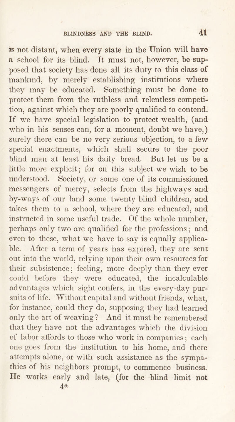 is not distant, when every state in the Union will have a school for its blind. It must not, however, be sup- posed that society has done all its duty to this class of mankind, by merely establishing institutions where they may be educated. Something must be done to protect them from the ruthless and relentless competi- tion, against which they are poorly qualified to contend. If we have special legislation to protect wealth, (and who in his senses can, for a moment, doubt we have,) surely there can be no very serious objection, to a few special enactments, which shall secure to the poor blind man at least his daily bread. But let us be a little more explicit; for on this subject we wish to be understood. Society, or some one of its commissioned messengers of mercy, selects from the highways and by-ways of our land some twenty blind children, and takes them to a school, where they are educated, and instructed in some useful trade. Of the whole number, perhaps only two are qualified for the professions; and even to these, what we have to say is equally applica- ble. After a term of years has expired, they are sent out into the world, relying upon their own resources for their subsistence: feeling, more deeply than they ever could before they were educated, the incalculable advantages which sight confers, in the every-day pur- suits of life. Without capital and without friends, what, for instance, could they do, supposing they had learned only the art of weaving ? And it must be remembered that they have not the advantages which the division of labor affords to those who work in companies; each one goes from the institution to his home, and there attempts alone, or with such assistance as the sympa- thies of his neighbors prompt, to commence business. He works early and late, (for the blind limit not 4*