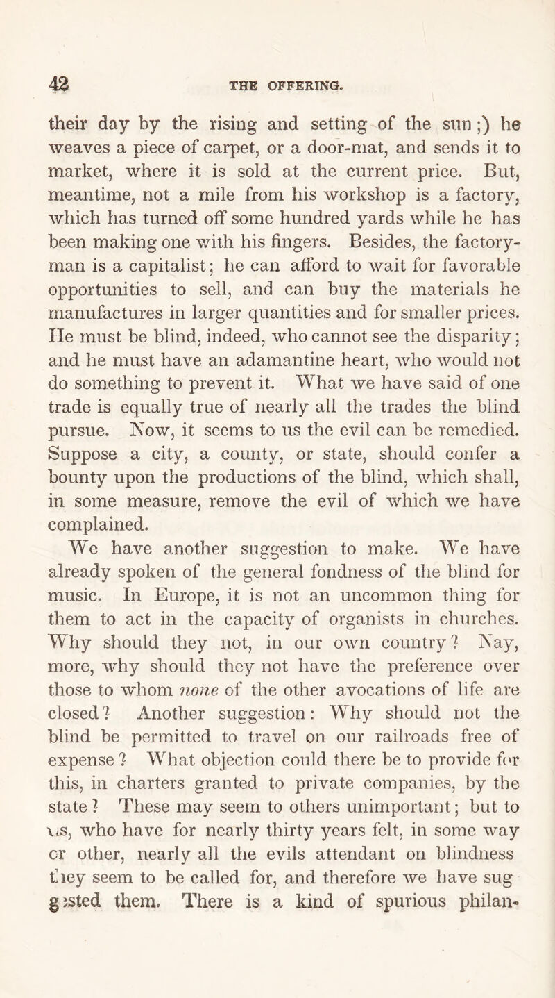 their day by the rising and setting of the sun ;) he weaves a piece of carpet, or a door-mat, and sends it to market, where it is sold at the current price. But, meantime, not a mile from his workshop is a factory, which has turned off some hundred yards while he has been making one with his fingers. Besides, the factory- man is a capitalist; he can afford to wait for favorable opportunities to sell, and can buy the materials he manufactures in larger quantities and for smaller prices. He must be blind, indeed, who cannot see the disparity; and he must have an adamantine heart, who would not do something to prevent it. What we have said of one trade is equally true of nearly all the trades the blind pursue. Now, it seems to us the evil can be remedied. Suppose a city, a county, or state, should confer a bounty upon the productions of the blind, which shall, in some measure, remove the evil of which we have complained. We have another suggestion to make. We have already spoken of the general fondness of the blind for music. In Europe, it is not an uncommon thing for them to act in the capacity of organists in churches. Why should they not, in our own country? Nay, more, why should they not have the preference over those to whom none of the other avocations of life are closed? Another suggestion: Why should not the blind be permitted to travel on our railroads free of expense? What objection could there be to provide for this, in charters granted to private companies, by the state ? These may seem to others unimportant; but to vis, who have for nearly thirty years felt, in some way cr other, nearly all the evils attendant on blindness they seem to be called for, and therefore we have sug gjsted them. There is a kind of spurious philan-