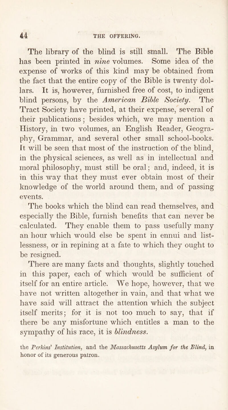 The library of the blind is still small. The Bible has been printed in nine volumes. Some idea of the expense of works of this kind may be obtained from the fact that the entire copy of the Bible is twenty dol- lars. It is, however, furnished free of cost, to indigent blind persons, by the American Bible Society. The Tract Society have printed, at their expense, several of their publications; besides which, we may mention a History, in two volumes, an English Reader, Geogra- phy, Grammar, and several other small school-books. It will be seen that most of the instruction of the blind, in the physical sciences, as well as in intellectual and moral philosophy, must still be oral; and, indeed, it is in this way that they must ever obtain most of their knowledge of the world around them, and of passing events. The books which the blind can read themselves, and especially the Bible, furnish benefits that can never be calculated. They enable them to pass usefully many an hour which would else be spent in ennui and list- lessness, or in repining at a fate to which they ought to be resigned. There are many facts and thoughts, slightly touched in this paper, each of which would be sufficient of itself for an entire article. We hope, however, that we have not written altogether in vain, and that what we have said will attract the attention which the subject itself merits; for it is not too much to say, that if there be any misfortune which entitles a man to the sympathy of his race, it is blindness. the Perkins’ Institution, and the Massachusetts Asylum for the Blind, in honor of its generous patron.