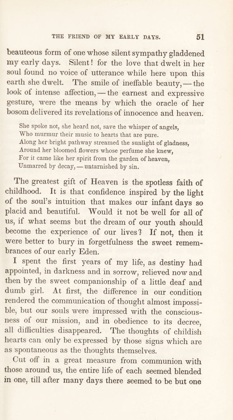 beauteous form of one whose silent sympathy gladdened my early days. Silent! for the love that dwelt in her soul found no voice of utterance while here upon this earth she dwelt. The smile of ineffable beauty, —- the look of intense affection,-—the earnest and expressive gesture, were the means by which the oracle of her bosom delivered its revelations of innocence and heaven. She spoke not, she heard not, save the whisper of angels, Who murmur their music to hearts that are pure. Along her bright pathway streamed the sunlight of gladness, Around her bloomed flowers whose perfume she knew, For it came like her spirit from the garden of heaven, Unmarred by decay, — untarnished by sin. The greatest gift of Heaven is the spotless faith of childhood. It is that confidence inspired by the light of the soul’s intuition that makes our infant days so placid and beautiful. Would it not be well for all of us, if what seems hut the dream of our youth should become the experience of our lives'? If not, then it were better to bury in forgetfulness the sweet remem- brances of our early Eden. I spent the first years of my life, as destiny had appointed, m darkness and in sorrow, relieved now and then by the sweet companionship of a little deaf and dumb girl. At first, the difference in our condition rendered the communication of thought almost impossi- ble, but our souls were impressed with the conscious- ness of our mission, and in obedience to its decree, all difficulties disappeared. The thoughts of childish hearts can only be expressed by those signs which are as spontaneous as the thoughts themselves. Cut off in a great measure from communion with those around us, the entire life of each seemed blended in one, till after many days there seemed to be but one