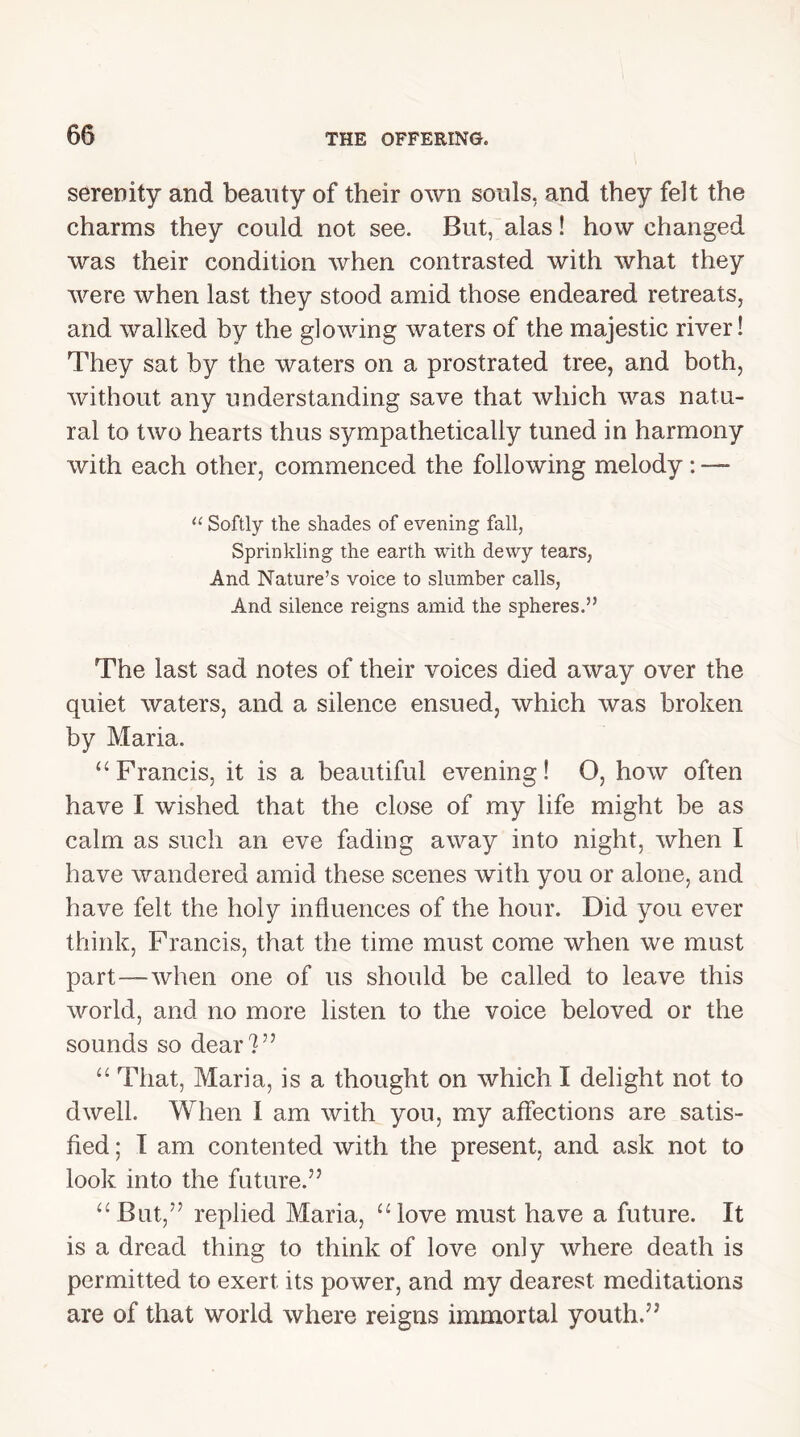 serenity and beauty of their own souls, and they felt the charms they could not see. But, alas! how changed was their condition when contrasted with what they were when last they stood amid those endeared retreats, and walked by the glowing waters of the majestic river! They sat by the waters on a prostrated tree, and both, without any understanding save that which was natu- ral to two hearts thus sympathetically tuned in harmony with each other, commenced the following melody: “ Softly the shades of evening fall, Sprinkling the earth with dewy tears, And Nature’s voice to slumber calls, And silence reigns amid the spheres.” The last sad notes of their voices died away over the quiet waters, and a silence ensued, which was broken by Maria. “ Francis, it is a beautiful evening! O, how often have I wished that the close of my life might be as calm as such an eve fading away into night, when I have wandered amid these scenes with you or alone, and have felt the holy influences of the hour. Did you ever think, Francis, that the time must come when we must part—when one of us should be called to leave this world, and no more listen to the voice beloved or the sounds so dear?” “ That, Maria, is a thought on which I delight not to dwell. When I am with you, my affections are satis- fied ; I am contented with the present, and ask not to look into the future.” “But,” replied Maria, “love must have a future. It is a dread thing to think of love only where death is permitted to exert its power, and my dearest meditations are of that world where reigns immortal youth.”