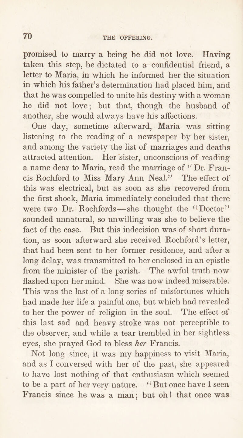 promised to marry a being he did not love. Having taken this step, he dictated to a confidential friend, a letter to Maria, in which he informed her the situation in which his father’s determination had placed him, and that he was compelled to unite his destiny with a woman he did not love; but that, though the husband of another, she would always have his affections. One day, sometime afterward, Maria was sitting listening to the reading of a newspaper by her sister, and among the variety the list of marriages and deaths attracted attention. Her sister, unconscious of reading a name dear to Maria, read the marriage of “ Dr. Fran- cis Rochford to Miss Mary Ann Neal.” The effect of this was electrical, but as soon as she recovered from the first shock, Maria immediately concluded that there were two Dr. Rochfords—-she thought the “Doctor” sounded unnatural, so unwilling was she to believe the fact of the case. But this indecision was of short dura- tion, as soon afterward she received Rochford’s letter, that had been sent to her former residence, and after a long delay, was transmitted to her enclosed in an epistle from the minister of the parish. The awful truth now flashed upon her mind. She was now indeed miserable. This was the last of a long series of misfortunes which had made her life a painful one, but which had revealed to her the power of religion in the soul. The effect of this last sad and heavy stroke was not perceptible to the observer, and while a tear trembled in her sightless eyes, she prayed God to bless her Francis. Not long since, it was my happiness to visit Maria, and as I conversed with her of the past, she appeared to have lost nothing of that enthusiasm which seemed to be a part of her very nature. “ But once have I seen Francis since he was a man; but oh! that once was