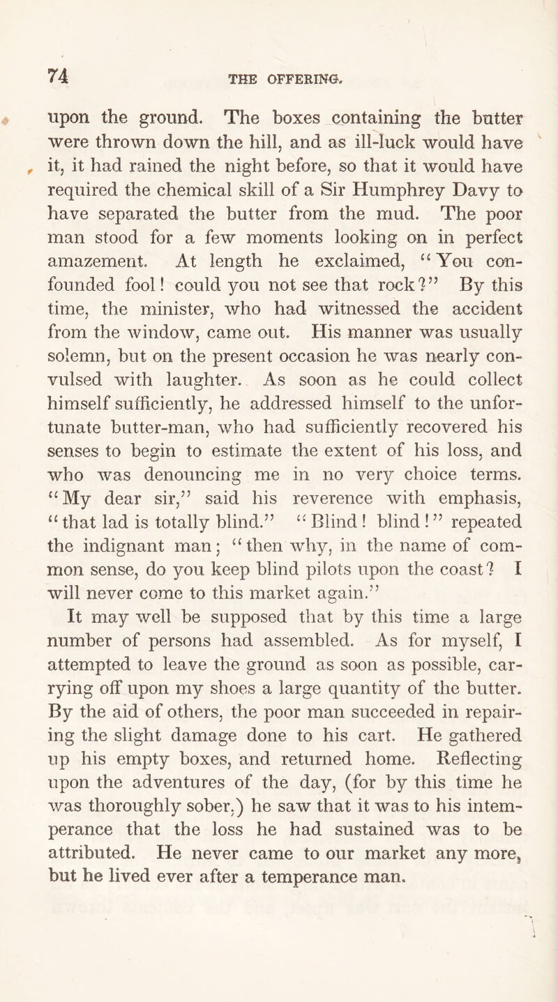 upon the ground. The boxes containing the butter were thrown down the hill, and as ill-luck would have , it, it had rained the night before, so that it would have required the chemical skill of a Sir Humphrey Davy to have separated the butter from the mud. The poor man stood for a few moments looking on in perfect amazement. At length he exclaimed, “ You con- founded fool! could you not see that rock?55 By this time, the minister, who had witnessed the accident from the window, came out. His manner was usually solemn, but on the present occasion he was nearly con- vulsed with laughter. As soon as he could collect himself sufficiently, he addressed himself to the unfor- tunate butter-man, who had sufficiently recovered his senses to begin to estimate the extent of his loss, and who was denouncing me in no very choice terms. “My dear sir,55 said his reverence with emphasis, “ that lad is totally blind.55 “ Blind ! blind !55 repeated the indignant man; “then why, in the name of com- mon sense, do you keep blind pilots upon the coast ? I will never come to this market again.55 It may well be supposed that by this time a large number of persons had assembled. As for myself, I attempted to leave the ground as soon as possible, car- rying off upon my shoes a large quantity of the butter. By the aid of others, the poor man succeeded in repair- ing the slight damage done to his cart. He gathered up his empty boxes, and returned home. Reflecting upon the adventures of the day, (for by this time he was thoroughly sober.) he saw that it was to his intem- perance that the loss he had sustained was to be attributed. He never came to our market any more> but he lived ever after a temperance man.