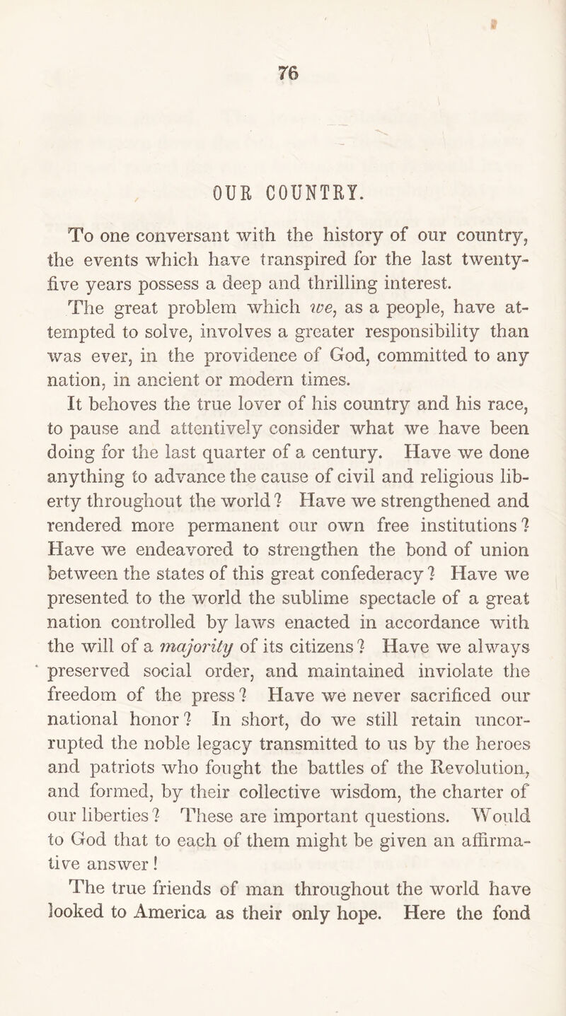 re OUR COUNTRY. To one conversant with the history of our conn try, the events which have transpired for the last twenty- five years possess a deep and thrilling interest. The great problem which ire, as a people, have at- tempted to solve, involves a greater responsibility than was ever, in the providence of God, committed to any nation, in ancient or modem times. It behoves the true lover of his country and his race, to pause and attentively consider what we have been doing for the last quarter of a century. Have we done anything to advance the cause of civil and religious lib- erty throughout the world? Have we strengthened and rendered more permanent our own free institutions? Have we endeavored to strengthen the bond of union between the states of this great confederacy ? Have we presented to the world the sublime spectacle of a great nation controlled by laws enacted in accordance with the will of a majority of its citizens ? Have we always * preserved social order, and maintained inviolate the freedom of the press ? Have we never sacrificed our national honor ? In short, do we still retain uncor- rupted the noble legacy transmitted to us by the heroes and patriots who fought the battles of the Revolution, and formed, by their collective wisdom, the charter of our liberties ? These are important questions. Would to God that to each of them might be given an affirma- tive answer! The true friends of man throughout the world have looked to America as their only hope. Here the fond