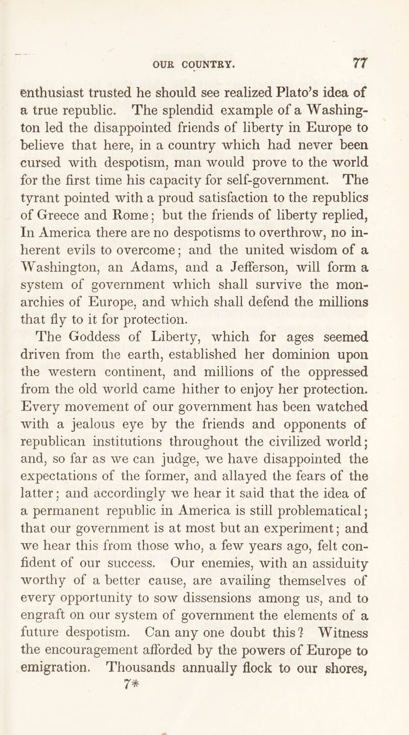 enthusiast trusted he should see realized Plato’s idea of a true republic. The splendid example of a Washing- ton led the disappointed friends of liberty in Europe to believe that here, in a country which had never been cursed with despotism, man would prove to the world for the first time his capacity for self-government. The tyrant pointed with a proud satisfaction to the republics of Greece and Rome; but the friends of liberty replied, In America there are no despotisms to overthrow, no in- herent evils to overcome; and the united wisdom of a Washington, an Adams, and a Jefferson, will form a system of government which shall survive the mon- archies of Europe, and which shall defend the millions that fly to it for protection. The Goddess of Liberty, which for ages seemed driven from the earth, established her dominion upon the western continent, and millions of the oppressed from the old world came hither to enjoy her protection. Every movement of our government has been watched with a jealous eye by the friends and opponents of republican institutions throughout the civilized world; and, so far as we can judge, we have disappointed the expectations of the former, and allayed the fears of the latter; and accordingly we hear it said that the idea of a permanent republic in America is still problematical; that our government is at most but an experiment; and we hear this from those who, a few years ago, felt con- fident of our success. Our enemies, with an assiduity worthy of a better cause, are availing themselves of every opportunity to sow dissensions among us, and to engraft on our system of government the elements of a future despotism. Can any one doubt this ? Witness the encouragement afforded by the powers of Europe to emigration. Thousands annually flock to our shores, 7*