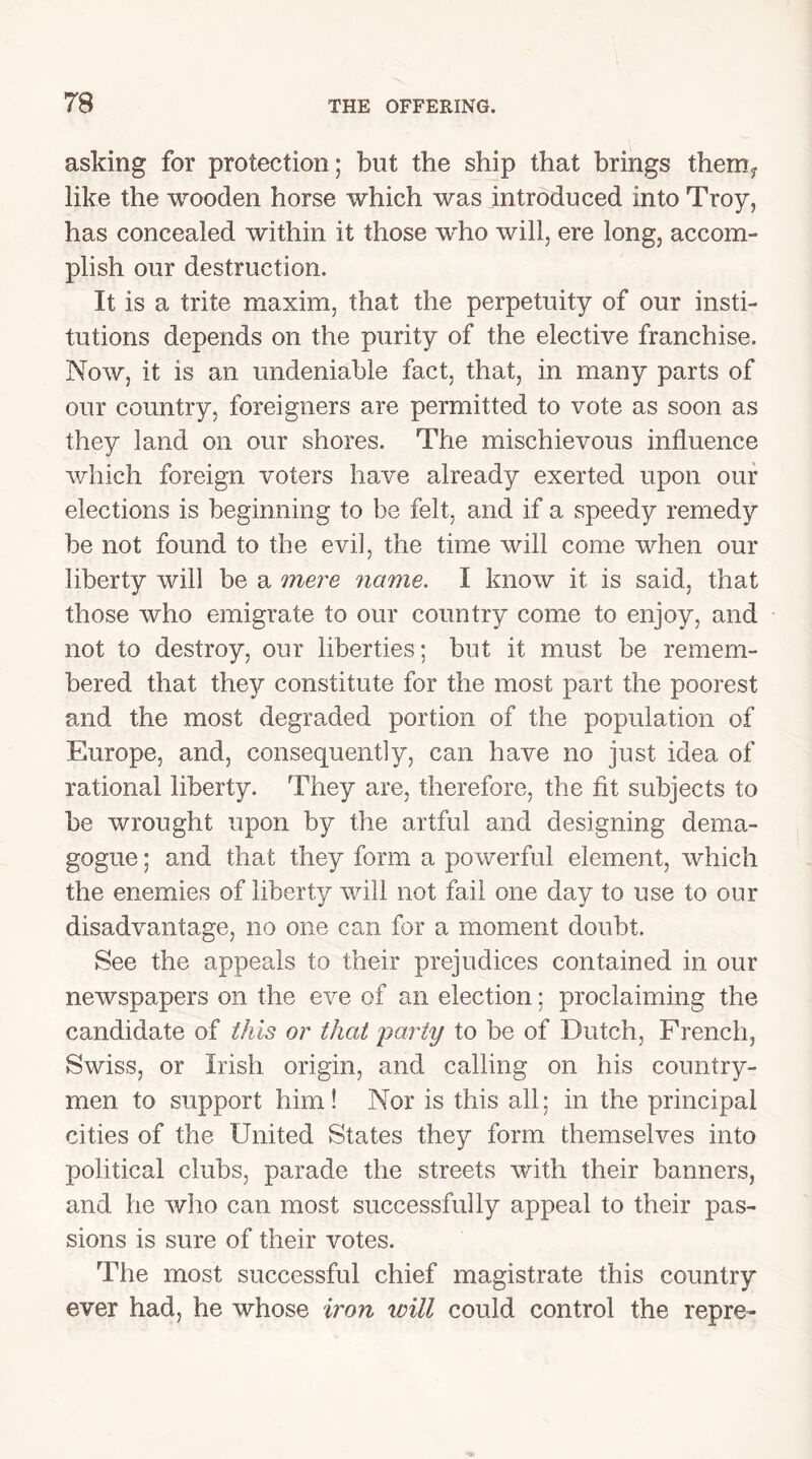 asking for protection; but the ship that brings them,, like the wooden horse which was introduced into Troy, has concealed within it those who will, ere long, accom- plish our destruction. It is a trite maxim, that the perpetuity of our insti- tutions depends on the purity of the elective franchise. Now, it is an undeniable fact, that, in many parts of our country, foreigners are permitted to vote as soon as they land on our shores. The mischievous influence which foreign voters have already exerted upon our elections is beginning to be felt, and if a speedy remedy be not found to the evil, the time will come when our liberty will be a mere name. I know it is said, that those who emigrate to our country come to enjoy, and not to destroy, our liberties; but it must be remem- bered that they constitute for the most part the poorest and the most degraded portion of the population of Europe, and, consequently, can have no just idea of rational liberty. They are, therefore, the fit subjects to be wrought upon by the artful and designing dema- gogue ; and that they form a powerful element, which the enemies of liberty will not fail one day to use to our disadvantage, no one can for a moment doubt. See the appeals to their prejudices contained in our newspapers on the eve of an election; proclaiming the candidate of this or that party to be of Dutch, French, Swiss, or Irish origin, and calling on his country- men to support him! Nor is this all; in the principal cities of the United States they form themselves into political clubs, parade the streets with their banners, and he who can most successfully appeal to their pas- sions is sure of their votes. The most successful chief magistrate this country ever had, he whose iron tvill could control the repre-