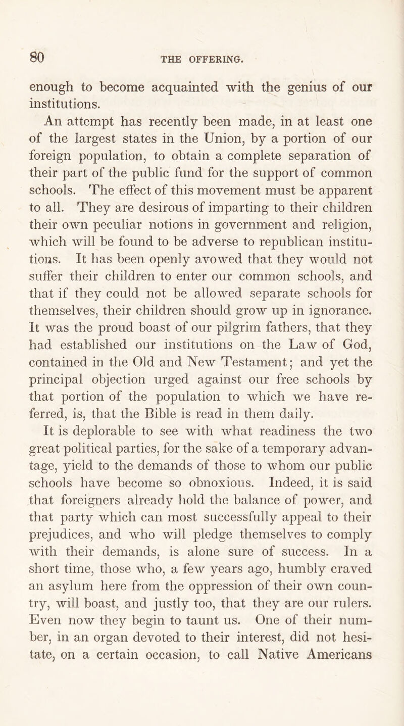 enough to become acquainted with the genius of our institutions. An attempt has recently been made, in at least one of the largest states in the Union, by a portion of our foreign population, to obtain a complete separation of their part of the public fund for the support of common schools. The effect of this movement must be apparent to all. They are desirous of imparting to their children their own peculiar notions in government and religion, which will be found to be adverse to republican institu- tions. It has been openly avowed that they would not suffer their children to enter our common schools, and that if they could not be allowed separate schools for themselves, their children should grow up in ignorance. It was the proud boast of our pilgrim fathers, that they had established our institutions on the Law of God, contained in the Old and New Testament; and yet the principal objection urged against our free schools by that portion of the population to which we have re- ferred, is, that the Bible is read in them daily. It is deplorable to see with what readiness the two great political parties, for the sake of a temporary advan- tage, yield to the demands of those to whom our public schools have become so obnoxious. Indeed, it is said that foreigners already hold the balance of power, and that party which can most successfully appeal to their prejudices, and who will pledge themselves to comply with their demands, is alone sure of success. In a short time, those who, a few years ago, humbly craved an asylum here from the oppression of their own coun- try, will boast, and justly too, that they are our rulers. Even now they begin to taunt us. One of their num- ber, in an organ devoted to their interest, did not hesi- tate, on a certain occasion, to call Native Americans