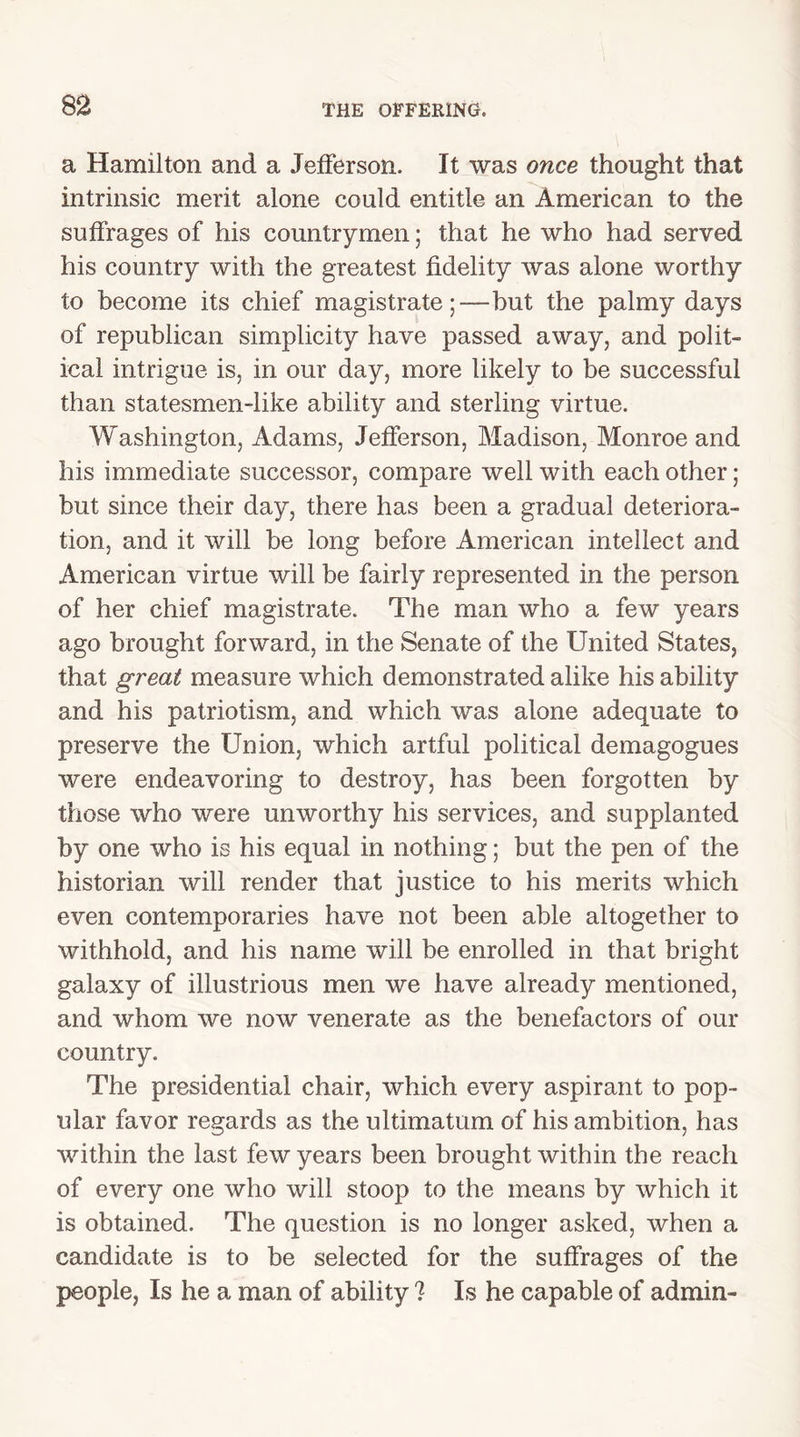 a Hamilton and a Jefferson. It was once thought that -*V. intrinsic merit alone could entitle an American to the suffrages of his countrymen; that he who had served his country with the greatest fidelity was alone worthy to become its chief magistratebut the palmy days of republican simplicity have passed away, and polit- ical intrigue is, in our day, more likely to be successful than statesmen-like ability and sterling virtue. Washington, Adams, Jefferson, Madison, Monroe and his immediate successor, compare well with each other; but since their day, there has been a gradual deteriora- tion, and it will be long before American intellect and American virtue will be fairly represented in the person of her chief magistrate. The man who a few years ago brought forward, in the Senate of the United States, that great measure which demonstrated alike his ability and his patriotism, and which was alone adequate to preserve the Union, which artful political demagogues were endeavoring to destroy, has been forgotten by those who were unworthy his services, and supplanted by one who is his equal in nothing; but the pen of the historian will render that justice to his merits which even contemporaries have not been able altogether to withhold, and his name will be enrolled in that bright galaxy of illustrious men we have already mentioned, and whom we now venerate as the benefactors of our country. The presidential chair, which every aspirant to pop- ular favor regards as the ultimatum of his ambition, has within the last few years been brought within the reach of every one who will stoop to the means by which it is obtained. The question is no longer asked, when a candidate is to be selected for the suffrages of the people, Is he a man of ability ? Is he capable of admin-