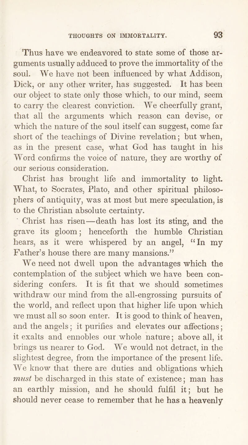 Thus have we endeavored to state some of those ar- guments usually adduced to prove the immortality of the soul. We have not been influenced by what Addison, Dick, or any other writer, has suggested. It has been our object to state only those which, to our mind, seem to carry the clearest conviction. We cheerfully grant, that all the arguments which reason can devise, or which the nature of the soul itself can suggest, come far short of the teachings of Divine revelation; but when, as in the present case, what God has taught in his Word confirms the voice of nature, they are worthy of our serious consideration. Christ has brought life and immortality to light. What, to Socrates, Plato, and other spiritual philoso- phers of antiquity, was at most but mere speculation, is to the Christian absolute certainty. Christ has risen-—death has lost its sting, and the grave its gloom; henceforth the humble Christian hears, as it were whispered by an angel, uln my Father’s house there are many mansions.” We need not dwell upon the advantages which the contemplation of the subject which we have been con- sidering confers. It is fit that we should sometimes withdraw our mind from the all-engrossing pursuits of the world, and reflect upon that higher life upon which we must all so soon enter. It is good to think of heaven, and the angels; it purifies and elevates our affections; it exalts and ennobles our whole nature; above all, it brings us nearer to God. We would not detract, in the slightest degree, from the importance of the present life. We know that there are duties and obligations which must be discharged in this state of existence; man has an earthly mission, and he should fulfil it; but he should never cease to remember that he has a heavenly