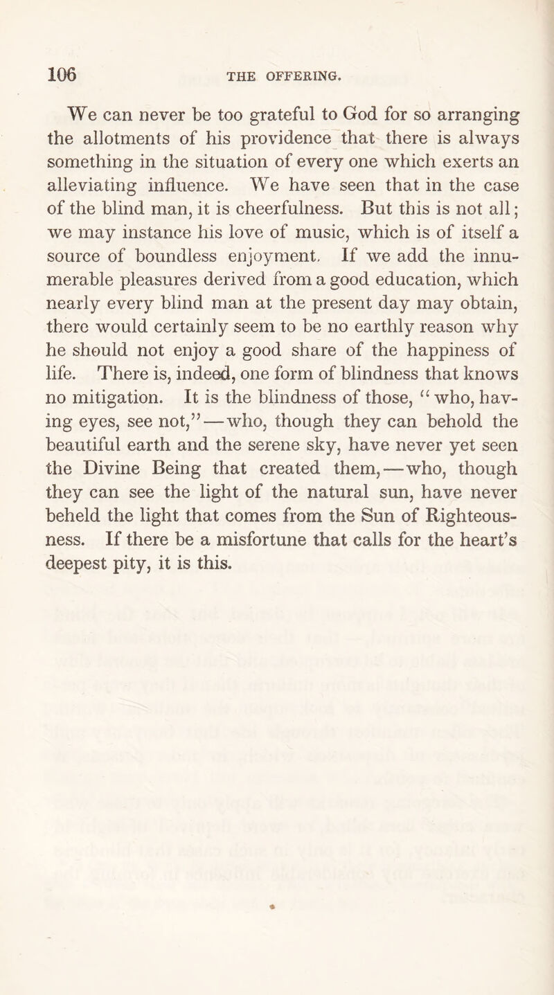 We can never be too grateful to God for so arranging the allotments of his providence that there is ahvays something in the situation of every one which exerts an alleviating influence. We have seen that in the case of the blind man, it is cheerfulness. But this is not all; we may instance his love of music, which is of itself a source of boundless enjoyment. If we add the innu- merable pleasures derived from a good education, which nearly every blind man at the present day may obtain, there would certainly seem to be no earthly reason why he should not enjoy a good share of the happiness of life. There is, indeed, one form of blindness that knows no mitigation. It is the blindness of those, u who, hav- ing eyes, see not,” — who, though they can behold the beautiful earth and the serene sky, have never yet seen the Divine Being that created them,—who, though they can see the light of the natural sun, have never beheld the light that comes from the Sun of Righteous- ness. If there be a misfortune that calls for the heart’s deepest pity, it is this.