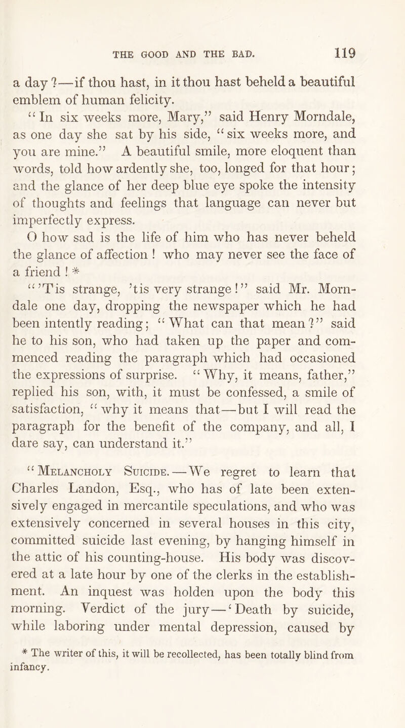 a day ?—if thou hast, in it thou hast beheld a beautiful emblem of human felicity. “ In six weeks more, Mary,” said Henry Morndale, as one day she sat by his side, “ six weeks more, and you are mine.” A beautiful smile, more eloquent than words, told how ardently she, too, longed for that hour; and the glance of her deep blue eye spoke the intensity of thoughts and feelings that language can never but imperfectly express. O how sad is the life of him who has never beheld the glance of affection ! who may never see the face of a friend ! * “’Tis strange, 51is very strange !” said Mr. Morn- dale one day, dropping the newspaper which he had been intently reading; “ What can that mean!” said he to his son, who had taken up the paper and com- menced reading the paragraph which had occasioned the expressions of surprise. “Why, it means, father,” replied his son, with, it must be confessed, a smile of satisfaction, “why it means that—-bat I will read the paragraph for the benefit of the company, and all, I dare say, can understand it.” “Melancholy Suicide.—We regret to learn that Charles Landon, Esq., who has of late been exten- sively engaged in mercantile speculations, and who was extensively concerned in several houses in this city, committed suicide last evening, by hanging himself in the attic of his counting-house. His body was discov- ered at a late hour by one of the clerks in the establish- ment. An inquest was holden upon the body this morning. Yerdict of the jury — ‘ Death by suicide, while laboring under mental depression, caused by # The writer of this, it will be recollected, has been totally blind from infancy.