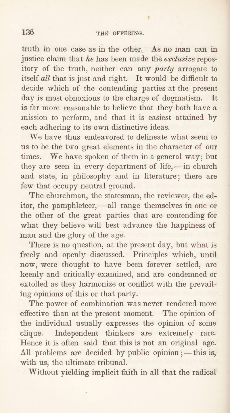 truth in one case as in the other. As no man can in justice claim that he has been made the exclusive repos- itory of the truth, neither can any party arrogate to itself all that is just and right. It would be difficult to decide which of the contending parties at the present day is most obnoxious to the charge of dogmatism. It is far more reasonable to believe that they both have a mission to perform, and that it is easiest attained by each adhering to its own distinctive ideas. We have thus endeavored to delineate what seem to us to be the two great elements in the character of our times. We have spoken of them in a general way; but they are seen in every department of life,—in church and state, in philosophy and in literature; there are few that occupy neutral ground. The churchman, the statesman, the reviewer, the ed- itor, the pamphleteer,—all range themselves in one or the other of the great parties that are contending for what they believe will best advance the happiness of man and the glory of the age. There is no question, at the present day, but what is freely and openly discussed. Principles which, until now, were thought to have been forever settled, are keenly and critically examined, and are condemned or extolled as they harmonize or conflict with the prevail- ing opinions of this or that party. The power of combination was never rendered more effective than at the present moment. The opinion of the individual usually expresses the opinion of some clique. Independent thinkers are extremely rare. Hence it is often said that this is not an original age. All problems are decided by public opinion;—this is, with us, the ultimate tribunal. Without yielding implicit faith in all that the radical