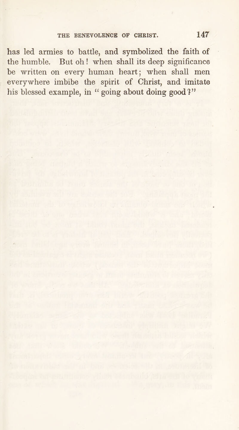 has led armies to battle, and symbolized the faith of the humble. But oh ! when shall its deep significance be written on every human heart; when shall men everywhere imbibe the spirit of Christ, and imitate his blessed example, in “ going about doing goodV1
