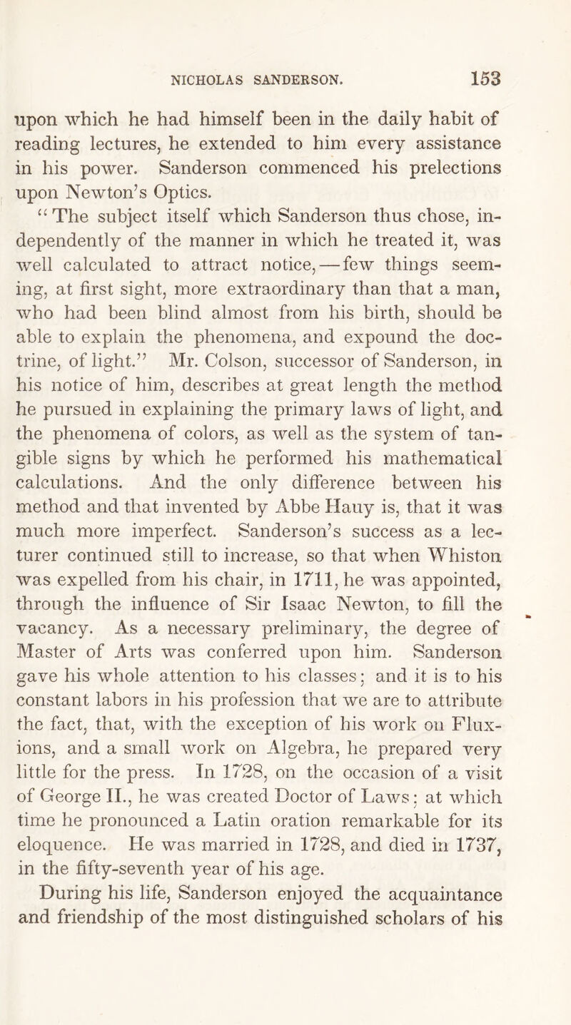 upon which he had himself been in the daily habit of reading lectures, he extended to him every assistance in his power. Sanderson commenced his prelections upon Newton’s Optics. “ The subject itself which Sanderson thus chose, in- dependently of the manner in which he treated it, was well calculated to attract notice, — few things seem- ing, at first sight, more extraordinary than that a man, who had been blind almost from his birth, should be able to explain the phenomena, and expound the doc- trine, of light.” Mr. Colson, successor of Sanderson, in his notice of him, describes at great length the method he pursued in explaining the primary laws of light, and the phenomena of colors, as well as the system of tan- gible signs by which he performed his mathematical calculations. And the only difference between his method and that invented by Abbe Hauy is, that it was much more imperfect. Sanderson’s success as a lec- turer continued still to increase, so that when Whiston was expelled from his chair, in 1711, he was appointed, through the influence of Sir Isaac Newton, to fill the vacancy. As a necessary preliminary, the degree of Master of Arts was conferred upon him. Sanderson gave his whole attention to his classes; and it is to his constant labors in his profession that we are to attribute the fact, that, with the exception of his work on Flux- ions, and a small work on Algebra, he prepared very little for the press. In 1728, on the occasion of a visit of George II., he was created Doctor of Laws: at which time he pronounced a Latin oration remarkable for its eloquence. He was married in 1728, and died in 1737, in the fifty-seventh year of his age. During his life, Sanderson enjoyed the acquaintance and friendship of the most distinguished scholars of his