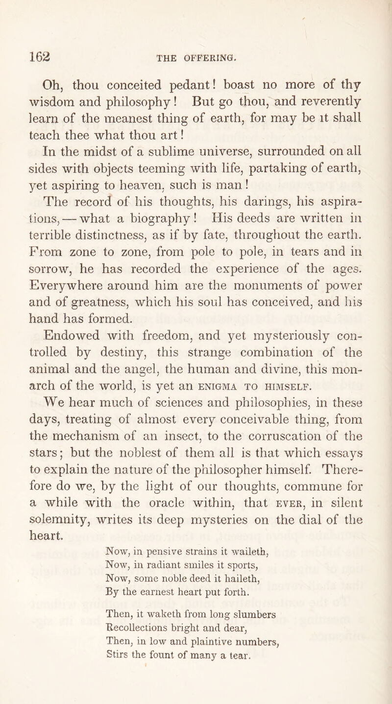 Oh, thou conceited pedant! boast no more of thy wisdom and philosophy! But go thou, and reverently learn of the meanest thing of earth, for may be it shall teach thee what thou art! In the midst of a sublime universe, surrounded on all sides with objects teeming with life, partaking of earth, yet aspiring to heaven, such is man! The record of his thoughts, his darings, his aspira- tions, — what a biography ! His deeds are written in terrible distinctness, as if by fate, throughout the earth. From zone to zone, from pole to pole, in tears and in sorrow, he has recorded the experience of the ages. Everywhere around him are the monuments of power and of greatness, which his soul has conceived, and his hand has formed. Endowed with freedom, and yet mysteriously con- trolled by destiny, this strange combination of the animal and the angel, the human and divine, this mon- arch of the world, is yet an enigma to himself. We hear much of sciences and philosophies, in these days, treating of almost every conceivable thing, from the mechanism of an insect, to the corruscation of the stars; but the noblest of them all is that which essays to explain the nature of the philosopher himself. There- fore do we, by the light of our thoughts, commune for a while with the oracle within, that ever, in silent solemnity, writes its deep mysteries on the dial of the heart. Now, in pensive strains it waileth, Now, in radiant smiles it sports, Now, some noble deed it haileth, By the earnest heart put forth. Then, it waketh from long slumbers Recollections bright and dear, Then, in low and plaintive numbers, Stirs the fount of many a tear.