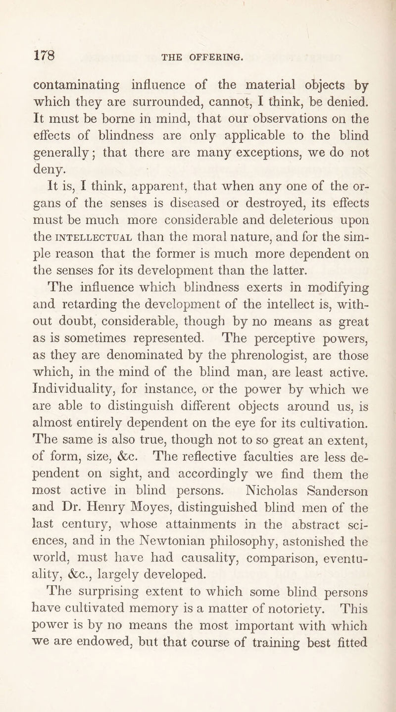 contaminating influence of the material objects by which they are surrounded, cannot, I think, be denied. It must be borne in mind, that our observations on the effects of blindness are only applicable to the blind generally; that there are many exceptions, we do not deny. It is, I think, apparent, that when any one of the or- gans of the senses is diseased or destroyed, its effects must be much more considerable and deleterious upon the intellectual than the moral nature, and for the sim- ple reason that the former is much more dependent on the senses for its development than the latter. The influence which blindness exerts in modifying and retarding the development of the intellect is, with- out doubt, considerable, though by no means as great as is sometimes represented. The perceptive powers, as they are denominated by the phrenologist, are those which, in the mind of the blind man, are least active. Individuality, for instance, or the power by which we are able to distinguish different objects around us, is almost entirely dependent on the eye for its cultivation. The same is also true, though not to so great an extent, of form, size, &c. The reflective faculties are less de- pendent on sight, and accordingly we find them the most active in blind persons. Nicholas Sanderson and Dr. Henry Moyes, distinguished blind men of the last century, whose attainments in the abstract sci- ences, and in the Newtonian philosophy, astonished the world, must have had causality, comparison, eventu- ality, <fcc., largely developed. The surprising extent to which some blind persons have cultivated memory is a matter of notoriety. This power is by no means the most important with which we are endowed, but that course of training best fitted