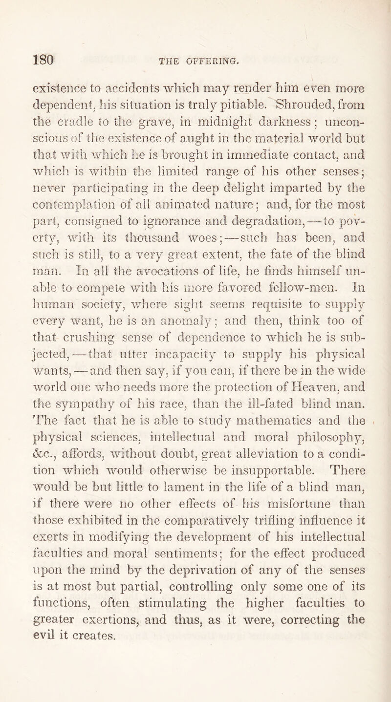 existence to accidents which may render him even more dependent, his situation is truly pitiable. Shrouded, from the cradle to the grave, in midnight darkness; uncon- scious of the existence of aught in the material world but that with which he is brought in immediate contact, and which is within the limited range of his other senses; never participating in the deep delight imparted by the contemplation of ail animated nature; and, for the most part, consigned to ignorance and degradation, — to pov- erty, with its thousand woes; — such has been, and such is still, to a very great extent, the fate of the blind man. In all the avocations of life, he finds himself un- able to compete with his more favored fellow-men. In human society, where sight seems requisite to supply every want, he is an anomaly; and then, think too of that crushing sense of dependence to which he is sub- jected,— that utter incapacity to supply his physical wants, — and then say, if you can, if there be in the wide world one who needs more the protection of Heaven, and the sympathy of his race, than the ill-fated blind man. The fact that he is able to study mathematics and the physical sciences, intellectual and moral philosophy, &c.j affords, without doubt, great alleviation to a condi- tion which would otherwise be insupportable. There would be but little to lament in the life of a blind man, if there were no other effects of his misfortune than those exhibited in the comparatively trifling influence it exerts in modifying the development of his intellectual faculties and moral sentiments: for the effect produced upon the mind by the deprivation of any of the senses is at most but partial, controlling only some one of its functions, often stimulating the higher faculties to greater exertions, and thus, as it were, correcting the evil it creates.