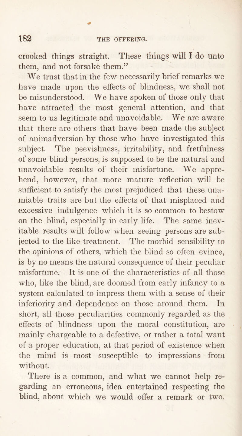 crooked things straight. These things will I do unto them, and not forsake them.” We trust that in the few necessarily brief remarks we have made upon the effects of blindness, we shall not be misunderstood. We have spoken of those only that have attracted the most general attention, and that seem to us legitimate and unavoidable. We are aware that there are others that have been made the subject of animadversion by those who have investigated this subject. The peevishness, irritability, and fretfulness of some blind persons, is supposed to be the natural and unavoidable results of their misfortune. We appre- hend, however, that more mature reflection will be sufficient to satisfy the most prejudiced that these una- miable traits are but the effects of that misplaced and excessive indulgence which it is so common to bestow on the blind, especially in early life. The same inev- itable results will follow when seeing persons are sub- jected to the like treatment. The morbid sensibility to the opinions of others, which the blind so often evince, is by no means the natural consequence of their peculiar misfortune. It is one of the characteristics of all those who, like the blind, are doomed from early infancy to a system calculated to impress them with a sense of their inferiority and dependence on those around them. In short, all those peculiarities commonly regarded as the effects of blindness upon the moral constitution, are mainly chargeable to a defective, or rather a total want of a proper education, at that period of existence when the mind is most susceptible to impressions from without. There is a common, and what we cannot help re- garding an erroneous, idea entertained respecting the blind, about which we would offer a remark or two.