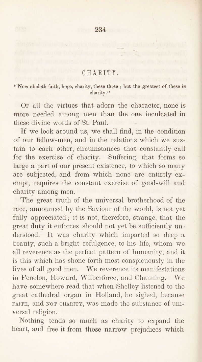 CHARITY. u Now abideth faith, hope, charity, these three ; but the greatest of these is charity.” Of all the virtues that adorn the character, none is more needed among men than the one inculcated in these divine words of St. Paul. If we look around us, we shall find, in the condition of our fellow-men, and in the relations which we sus- tain to each other, circumstances that constantly call for the exercise of charity. Suffering, that forms so large a part of our present existence, to which so many are subjected, and from which none are entirely ex- empt, requires the constant exercise of good-will and charity among men. The great truth of the universal brotherhood of the race, announced by the Saviour of the world, is not yet fully appreciated; it is not, therefore, strange, that the great duty it enforces should not yet be sufficiently un- derstood. It was charity which imparted so deep a beauty, such a bright refulgence, to his life, whom we all reverence as the perfect pattern of humanity, and it is this which has shone forth most conspicuously in the lives of all good men. We reverence its manifestations in Fenelon, Howard, Wilberforce, and Channing. We have somewhere read that when Shelley listened to the great cathedral organ in Holland, he sighed, because faith, and not charity, was made the substance of uni- versal religion. Nothing tends so much as charity to expand the heart, and free it from those narrow prejudices which