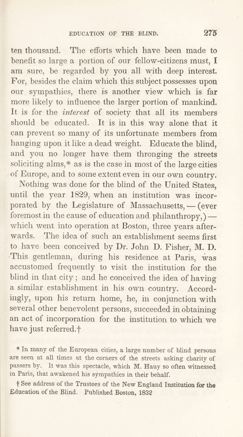 ten thousand. The efforts which have been made to benefit so large a portion of our fellow-citizens must, I am sure, be regarded by you all with deep interest For, besides the claim which this subject possesses upon our sympathies, there is another view which is far more likely to influence the larger portion of mankind. It is for the interest of society that all its members should be educated. It is in this way alone that it can prevent so many of its unfortunate members from hanging upon it like a dead weight. Educate the blind, and you no longer have them thronging the streets soliciting alms,* as is the case in most of the large cities of Europe, and to some extent even in our own country. Nothing was done for the blind of the United States, until the year 1829, when an institution was incor- porated by the Legislature of Massachusetts, — (ever foremost in the cause of education and philanthropy,)-—- which went into operation at Boston, three years after- wards. The idea of such an establishment seems first to have been conceived by Dr. John D. Fisher, M. D. This gentleman, during his residence at Paris, was accustomed frequently to visit the institution for the blind in that city; and he conceived the idea of having a similar establishment in his own country. Accord- ingly, upon his return home, he, in conjunction with several other benevolent persons, succeeded in obtaining an act of incorporation for the institution to which we have just referred, j* # In many of the European cities, a large number of blind persons are seen at all times at the corners of the streets asking charity of passers by. It was this spectacle, which M. Hauy so often witnessed in Paris, that awakened his sympathies in their behalf. f See address of the Trustees of the New England Institution for the Education of the Blind. Published Boston, 1832