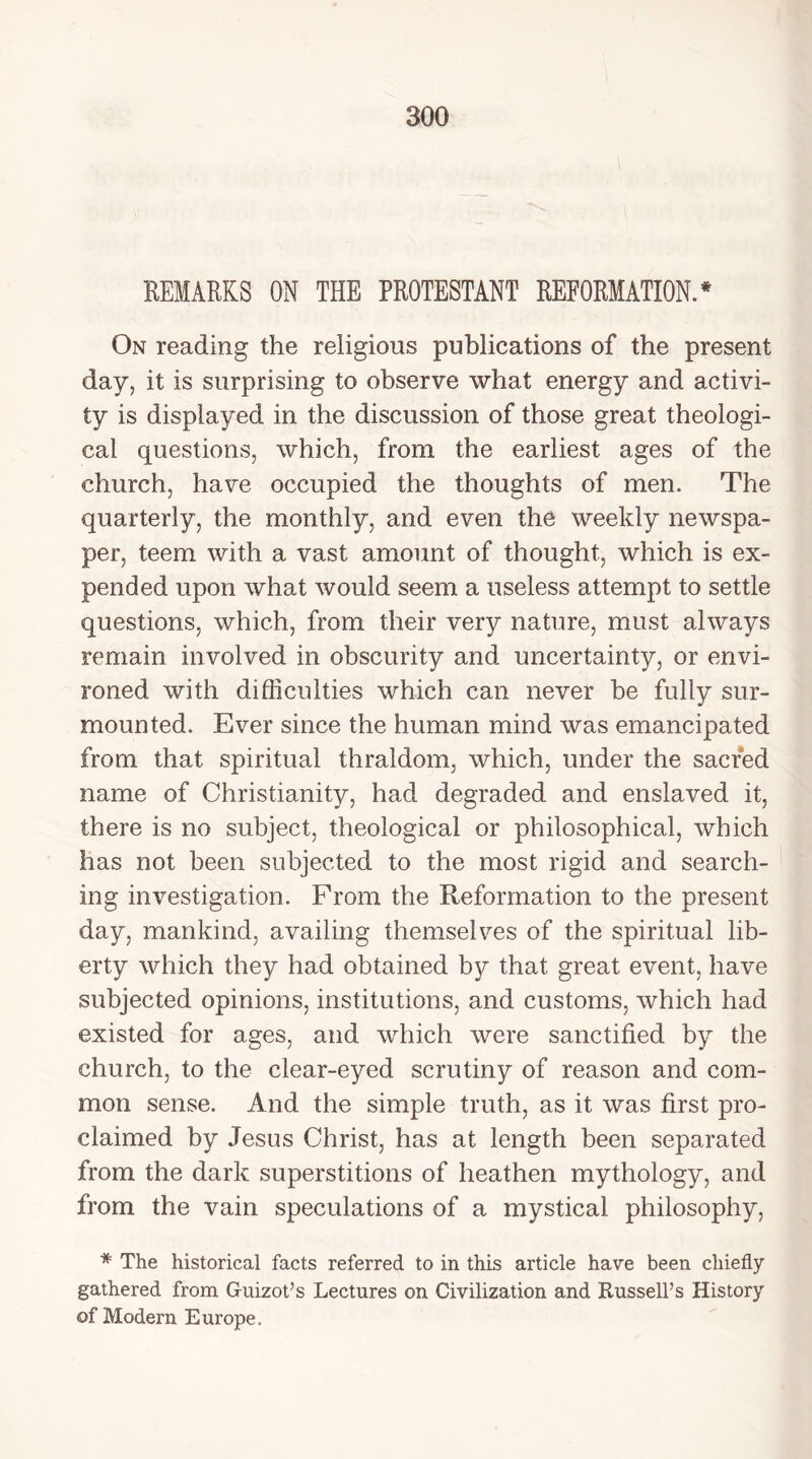 REMARKS ON THE PROTESTANT REFORMATION.* On reading the religious publications of the present day, it is surprising to observe what energy and activi- ty is displayed in the discussion of those great theologi- cal questions, which, from the earliest ages of the church, have occupied the thoughts of men. The quarterly, the monthly, and even the weekly newspa- per, teem with a vast amount of thought, which is ex- pended upon what would seem a useless attempt to settle questions, which, from their very nature, must always remain involved in obscurity and uncertainty, or envi- roned with difficulties which can never be fully sur- mounted. Ever since the human mind was emancipated from that spiritual thraldom, which, under the sacred name of Christianity, had degraded and enslaved it, there is no subject, theological or philosophical, which has not been subjected to the most rigid and search- ing investigation. From the Reformation to the present day, mankind, availing themselves of the spiritual lib- erty which they had obtained by that great event, have subjected opinions, institutions, and customs, which had existed for ages, and which were sanctified by the church, to the clear-eyed scrutiny of reason and com- mon sense. And the simple truth, as it was first pro- claimed by Jesus Christ, has at length been separated from the dark superstitions of heathen mythology, and from the vain speculations of a mystical philosophy, * The historical facts referred to in this article have been chiefly gathered from Guizot’s Lectures on Civilization and Russell’s History of Modern Europe.