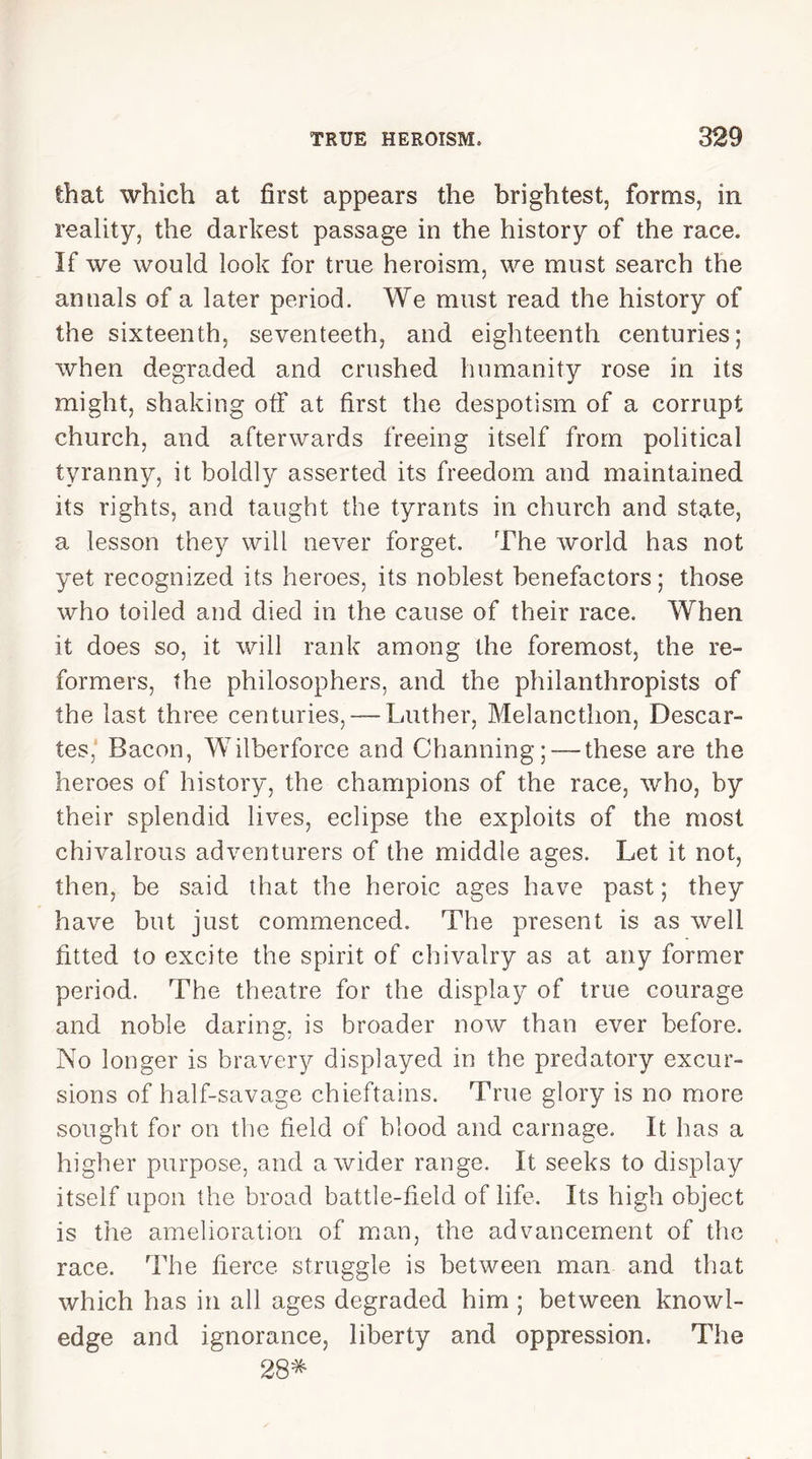 that which at first appears the brightest, forms, in reality, the darkest passage in the history of the race. If we would look for true heroism, we must search the annals of a later period. We must read the history of the sixteenth, seventeeth, and eighteenth centuries; when degraded and crushed humanity rose in its might, shaking off at first the despotism of a corrupt church, and afterwards freeing itself from political tyranny, it boldly asserted its freedom and maintained its rights, and taught the tyrants in church and state, a lesson they will never forget. The world has not yet recognized its heroes, its noblest benefactors; those who toiled and died in the cause of their race. When it does so, it will rank among the foremost, the re- formers, the philosophers, and the philanthropists of the last three centuries, — Luther, Melancthon, Descar- tes, Bacon, Wilberforce and Channing; — these are the heroes of history, the champions of the race, who, by their splendid lives, eclipse the exploits of the most chivalrous adventurers of the middle ages. Let it not, then, be said that the heroic ages have past; they have but just commenced. The present is as well fitted to excite the spirit of chivalry as at any former period. The theatre for the display of true courage and noble daring, is broader now than ever before. No longer is bravery displayed in the predatory excur- sions of half-savage chieftains. True glory is no more sought for on the field of blood and carnage. It has a higher purpose, and a wider range. It seeks to display itself upon the broad battle-field of life. Its high object is the amelioration of man, the advancement of the race. The fierce struggle is between man and that which has in all ages degraded him ; between knowl- edge and ignorance, liberty and oppression. The 28*