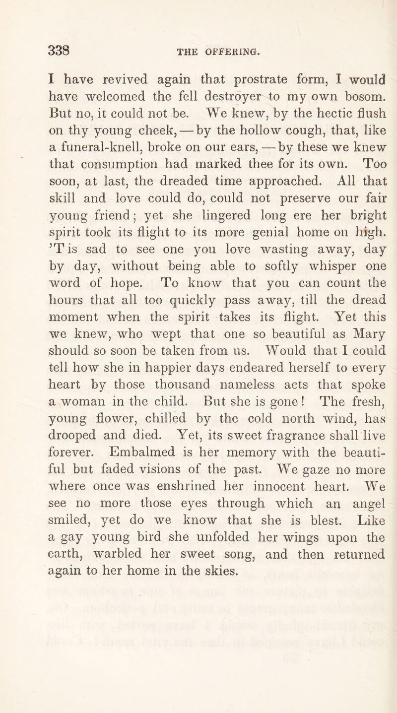 I have revived again that prostrate form, I would have welcomed the fell destroyer to my own bosom. But no, it could not be. We knew, by the hectic flush on thy young cheek, — by the hollow cough, that, like a funeral-knell, broke on our ears, —by these we knew that consumption had marked thee for its own. Too soon, at last, the dreaded time approached. All that skill and love could do, could not preserve our fair young friend; yet she lingered long ere her bright spirit took its flight to its more genial home on high. 5T is sad to see one you love wasting away, day by day, without being able to softly whisper one word of hope. To know that you can count the hours that all too quickly pass away, till the dread moment when the spirit takes its flight. Yet this we knew, who wept that one so beautiful as Mary should so soon be taken from us. Would that I could tell how she in happier days endeared herself to every heart by those thousand nameless acts that spoke a woman in the child. But she is gone ! The fresh, young flower, chilled by the cold north wind, has drooped and died. Yet, its sweet fragrance shall live forever. Embalmed is her memory with the beauti- ful but faded visions of the past. We gaze no more where once was enshrined her innocent heart. We see no more those eyes through which an angel smiled, yet do we know that she is blest. Like a gay young bird she unfolded her wings upon the earth, warbled her sweet song, and then returned again to her home in the skies.