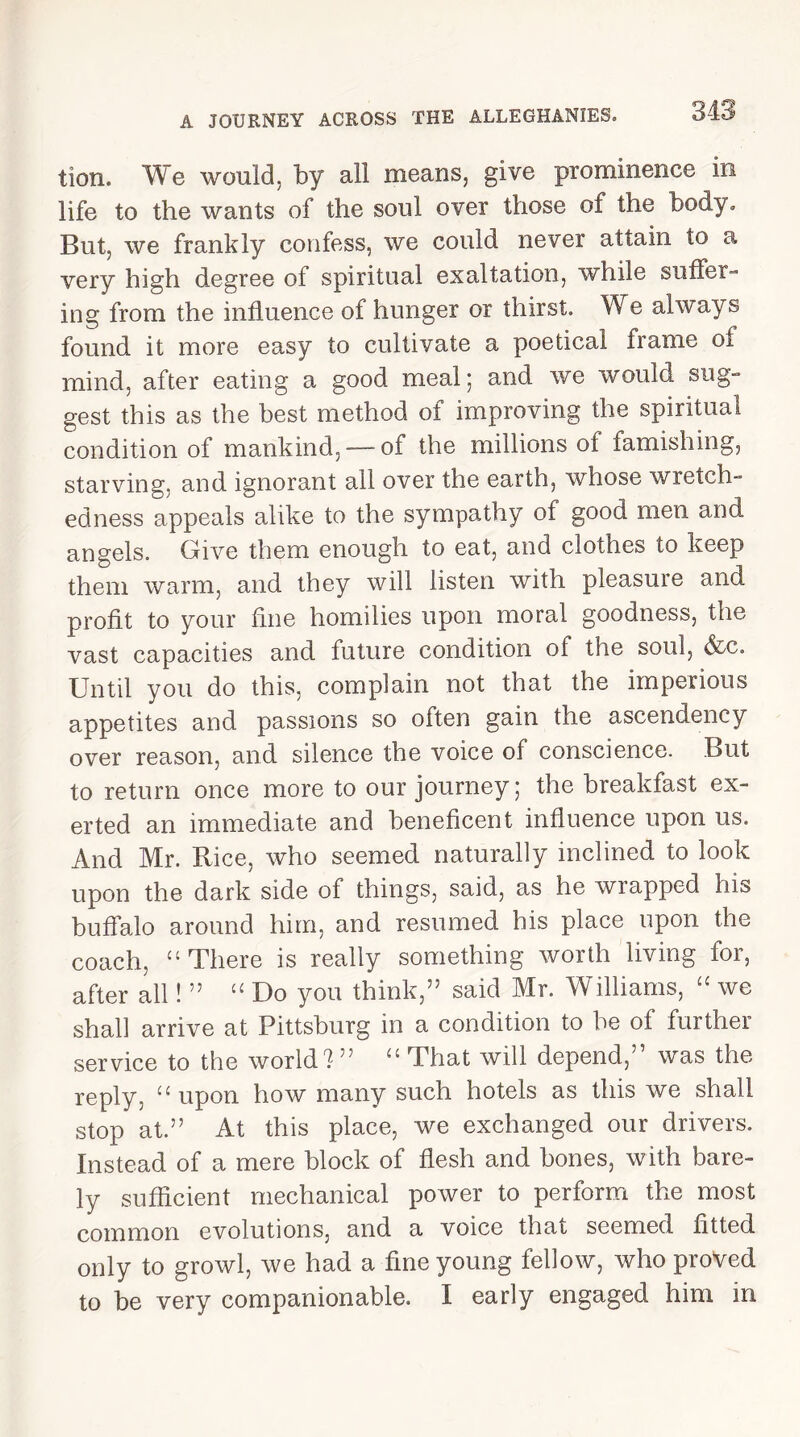 tion. We would, by all means, give prominence in life to the wants of the soul over those of the body* But, we frankly confess, we could never attain to a very high degree of spiritual exaltation, while suffer- ing from the influence of hunger or thirst. We always found it more easy to cultivate a poetical frame of mind, after eating a good meal; and we would sug- gest this as the best method of improving the spiritual condition of mankind,—-of the millions of famishing, starving, and ignorant all over the earth, whose wretch- edness appeals alike to the sympathy of good men and angels. Give them enough to eat, and clothes to keep them warm, and they will listen with pleasure and profit to your fine homilies upon moral goodness, the vast capacities and future condition of the soul, &c. Until you do this, complain not that the imperious appetites and passions so often gain the ascendency over reason, and silence the voice of conscience. But to return once more to our journey; the breakfast ex- erted an immediate and beneficent influence upon us. And Mr. Rice, who seemed naturally inclined to look upon the dark side of things, said, as he wrapped his buffalo around him, and resumed his place upon the coach, “ There is really something worth living for, after all! ” “ Do you think,” said Mr. Williams, “ we shall arrive at Pittsburg in a condition to be of further service to the world?” “ That will depend,” was the reply, “ upon how many such hotels as this we shall stop at.” At this place, we exchanged our drivers. Instead of a mere block of flesh and bones, with bare- ly sufficient mechanical power to perform the most common evolutions, and a voice that seemed fitted only to growl, we had a fine young fellow, who proved to be very companionable. I early engaged him in