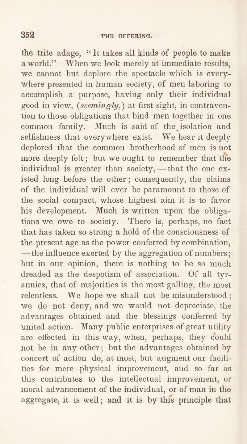 the trite adage, 11 It takes all kinds of people to make a world.” When we look merely at immediate results, we cannot but deplore the spectacle which is every- where presented in human society, of men laboring to accomplish a purpose, having only their individual good in view, {seemingly,) at first sight, in contraven- tion to those obligations that bind men together in one common family. Much is said of the isolation and selfishness that everywhere exist. We hear it deeply deplored that the common brotherhood of men is not more deeply felt; but we ought to remember that the individual is greater than society, — that the one ex- isted long before the other; consequently, the claims of the individual will ever be paramount to those of the social compact, whose highest aim it is to favor his development. Much is written upon the obliga- tions we owe to society. There is, perhaps, no fact that has taken so strong a hold of the consciousness of the present age as the power conferred by combination, — the influence exerted by the aggregation of numbers ; but in our opinion, there is nothing to be so much dreaded as the despotism of association. Of all tyr- annies, that of majorities is the most galling, the most relentless. We hope we shall not be misunderstood; we do not deny, and we would not depreciate, the advantages obtained and the blessings conferred by united action. Many public enterprises of great utility are effected in this way, when, perhaps, they could not be in any other; but the advantages obtained by concert of action do, at most, but augment our facili- ties for mere physical improvement, and so far as this contributes to the intellectual improvement, or moral advancement of the individual, or of man in the aggregate, it is well; and it is by this principle that