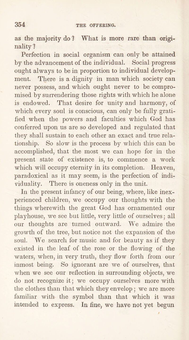 as the majority do ? What is more rare than origi- nality ? Perfection in social organism can only be attained by the advancement of the individual. Social progress ought always to be in proportion to individual develop- ment. There is a dignity in man which society can never possess, and which ought never to be compro- mised by surrendering those rights with which he alone is endowed. That desire for unity and harmony, of which every soul is conscious, can only be fully grati- fied when the powers and faculties which God has conferred upon us are so developed and regulated that they shall sustain to each other an exact and true rela- tionship. So slow is the process by which this can be accomplished, that the most we can hope for in the present state of existence is, to commence a work which will occupy eternity in its completion. Heaven, paradoxical as it may seem, is the perfection of indi- viduality. There is oneness only in the unit. In the present infancy of our being, where, like inex- perienced children, we occupy our thoughts with the things wherewith the great God has ornamented our playhouse, we see but little, very little of ourselves; all our thoughts are turned outward. We admire the growth of the tree, but notice not the expansion of the soul. We search for music and for beauty as if they existed in the leaf of the rose or the flowing of the waters, when, in very truth, they flow forth from our inmost being. So ignorant are we of ourselves, that when we see our reflection in surrounding objects, we do not recognize it; we occupy ourselves more with the clothes than that which they envelop ; we are more familiar with the symbol than that which it was intended to express. In fine, we have not yet begun