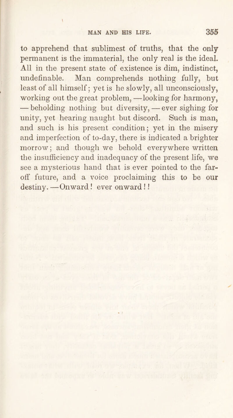 to apprehend that sublimest of truths, that the only permanent is the immaterial, the only real is the ideal. All in the present state of existence is dim, indistinct, undelinable. Man comprehends nothing fully, but least of all himself; yet is he slowly, all unconsciously, working out the great problem, —looking for harmony, — beholding nothing but diversity,-—ever sighing for unity, yet hearing naught but discord. Such is man, and such is his present condition; yet in the misery and imperfection of to-day, there is indicated a brighter morrow; and though we behold everywhere written the insufficiency and inadequacy of the present life, we see a mysterious hand that is ever pointed to the far- off future, and a voice proclaiming this to be our destiny. —Onward ! ever onward 11