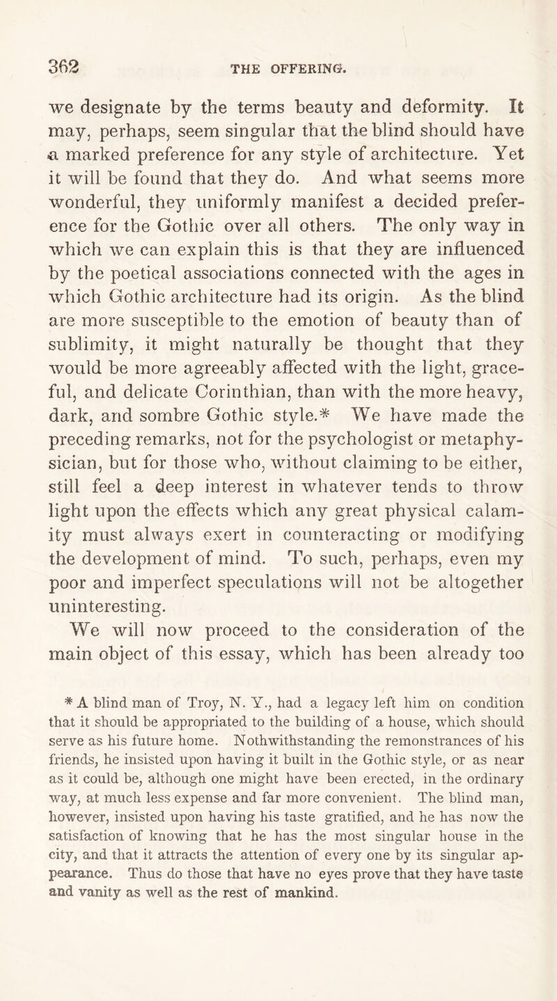 we designate by the terms beauty and deformity. It may, perhaps, seem singular that the blind should have a marked preference for any style of architecture. Yet it will be found that they do. And what seems more wonderful, they uniformly manifest a decided prefer- ence for the Gothic over all others. The only way in which we can explain this is that they are influenced by the poetical associations connected with the ages in which Gothic architecture had its origin. As the blind are more susceptible to the emotion of beauty than of sublimity, it might naturally be thought that they would be more agreeably affected with the light, grace- ful, and delicate Corinthian, than with the more heavy, dark, and sombre Gothic style.* We have made the preceding remarks, not for the psychologist or metaphy- sician, but for those who, without claiming to be either, still feel a deep interest in whatever tends to throw light upon the effects which any great physical calam- ity must always exert in counteracting or modifying the development of mind. To such, perhaps, even my poor and imperfect speculations will not be altogether uninteresting. We will now proceed to the consideration of the main object of this essay, which has been already too * A blind man of Troy, N. Y., had a legacy left him on condition that it should be appropriated to the building of a house, which should serve as his future home. Nothwithstanding the remonstrances of his friends, he insisted upon having it built in the Gothic style, or as near as it could be, although one might have been erected, in the ordinary way, at much less expense and far more convenient. The blind man, however, insisted upon having his taste gratified, and he has now the satisfaction of knowing that he has the most singular house in the city, and that it attracts the attention of every one by its singular ap- pearance. Thus do those that have no eyes prove that they have taste and vanity as well as the rest of mankind.