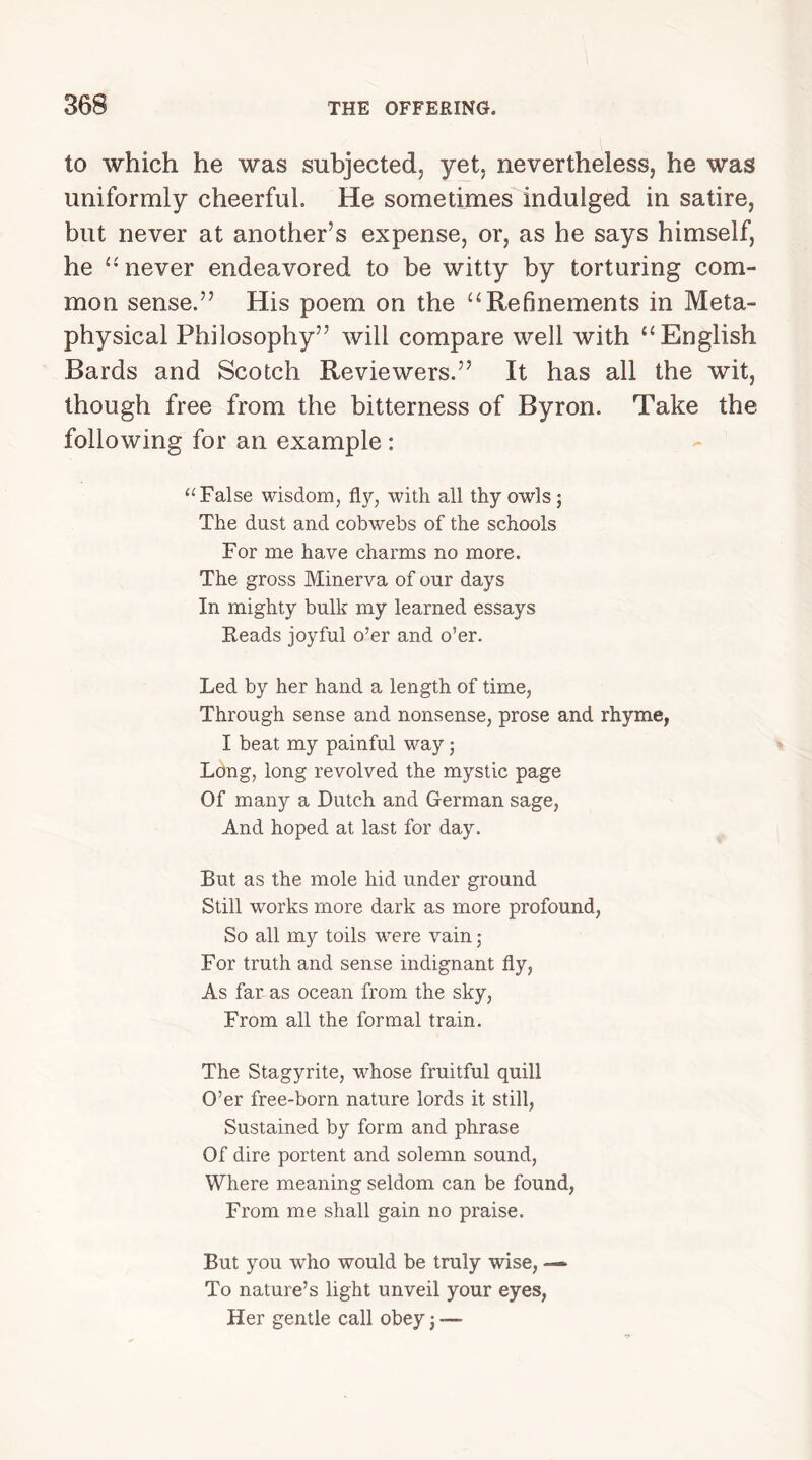 to which he was subjected, yet, nevertheless, he was uniformly cheerful. He sometimes indulged in satire, but never at another’s expense, or, as he says himself, he “ never endeavored to be witty by torturing com- mon sense.” His poem on the “Refinements in Meta- physical Philosophy” will compare well with u English Bards and Scotch Reviewers.” It has all the wit, though free from the bitterness of Byron. Take the following for an example : “ False wisdom, fly, with all thy owls ; The dust and cobwebs of the schools For me have charms no more. The gross Minerva of our days In mighty bulk my learned essays Reads joyful o’er and o’er. Led by her hand a length of time, Through sense and nonsense, prose and rhyme, I beat my painful way; Long, long revolved the mystic page Of many a Dutch and German sage, And hoped at last for day. But as the mole hid under ground Still works more dark as more profound, So all my toils were vain; For truth and sense indignant fly, As far as ocean from the sky, From all the formal train. The Stagyrite, whose fruitful quill O’er free-born nature lords it still, Sustained by form and phrase Of dire portent and solemn sound, Where meaning seldom can be found, From me shall gain no praise. But you wrho would be truly wise, —• To nature’s light unveil your eyes, Her gentle call obey j —