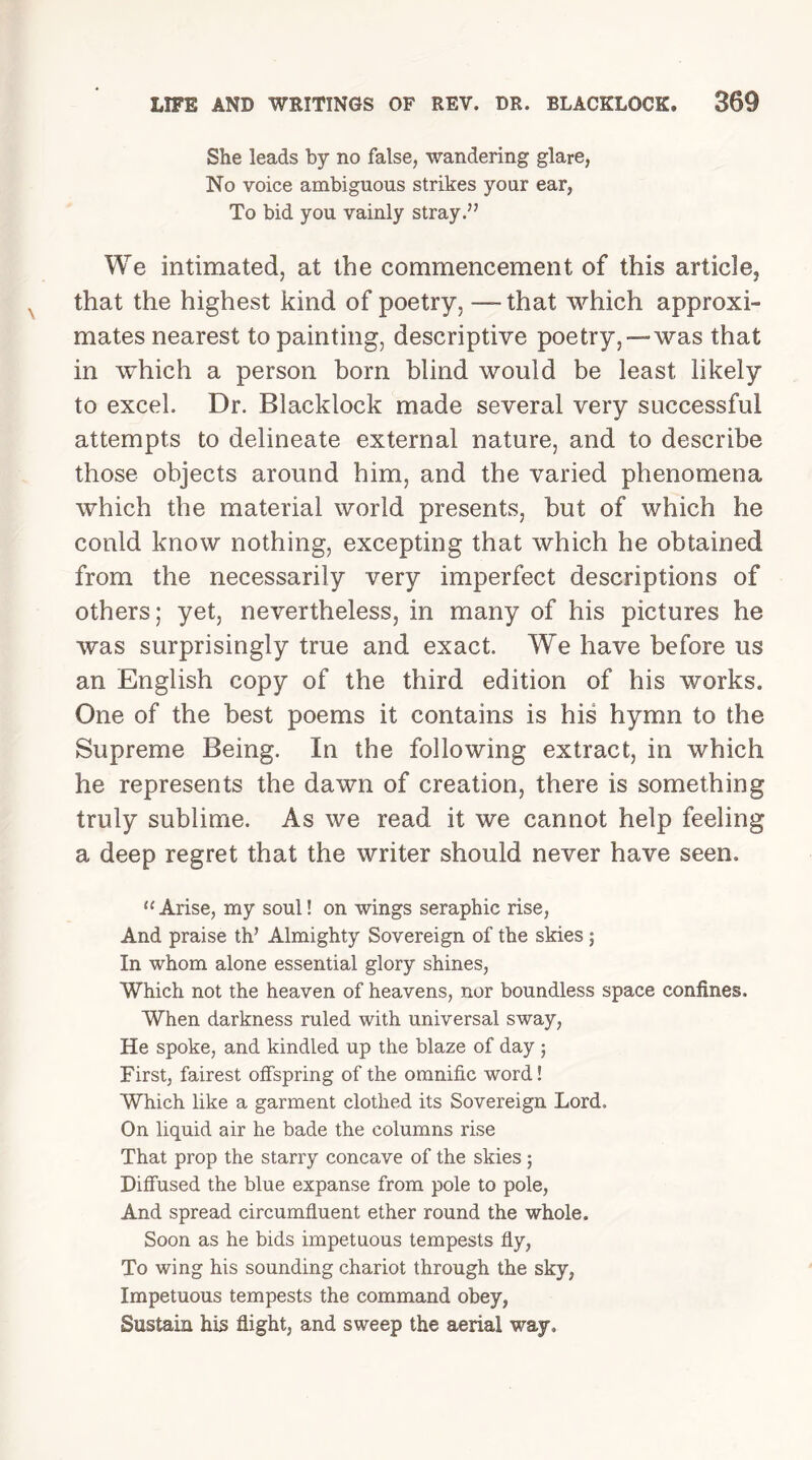 She leads by no false, wandering glare, No voice ambiguous strikes your ear, To bid you vainly stray.” We intimated, at the commencement of this article, that the highest kind of poetry, — that which approxi- mates nearest to painting, descriptive poetry,—was that in which a person born blind would be least likely to excel. Dr. Blacklock made several very successful attempts to delineate external nature, and to describe those objects around him, and the varied phenomena which the material world presents, but of which he could know nothing, excepting that which he obtained from the necessarily very imperfect descriptions of others; yet, nevertheless, in many of his pictures he was surprisingly true and exact. We have before us an English copy of the third edition of his works. One of the best poems it contains is his hymn to the Supreme Being. In the following extract, in which he represents the dawn of creation, there is something truly sublime. As we read it we cannot help feeling a deep regret that the writer should never have seen. “Arise, my soul! on wings seraphic rise, And praise th’ Almighty Sovereign of the skies ; In whom alone essential glory shines, Which not the heaven of heavens, nor boundless space confines. When darkness ruled with universal sway, He spoke, and kindled up the blaze of day ; First, fairest offspring of the omnific word! Which like a garment clothed its Sovereign Lord. On liquid air he bade the columns rise That prop the starry concave of the skies; Diffused the blue expanse from pole to pole, And spread circumfluent ether round the whole. Soon as he bids impetuous tempests fly, To wing his sounding chariot through the sky, Impetuous tempests the command obey, Sustain his flight, and sweep the aerial way.