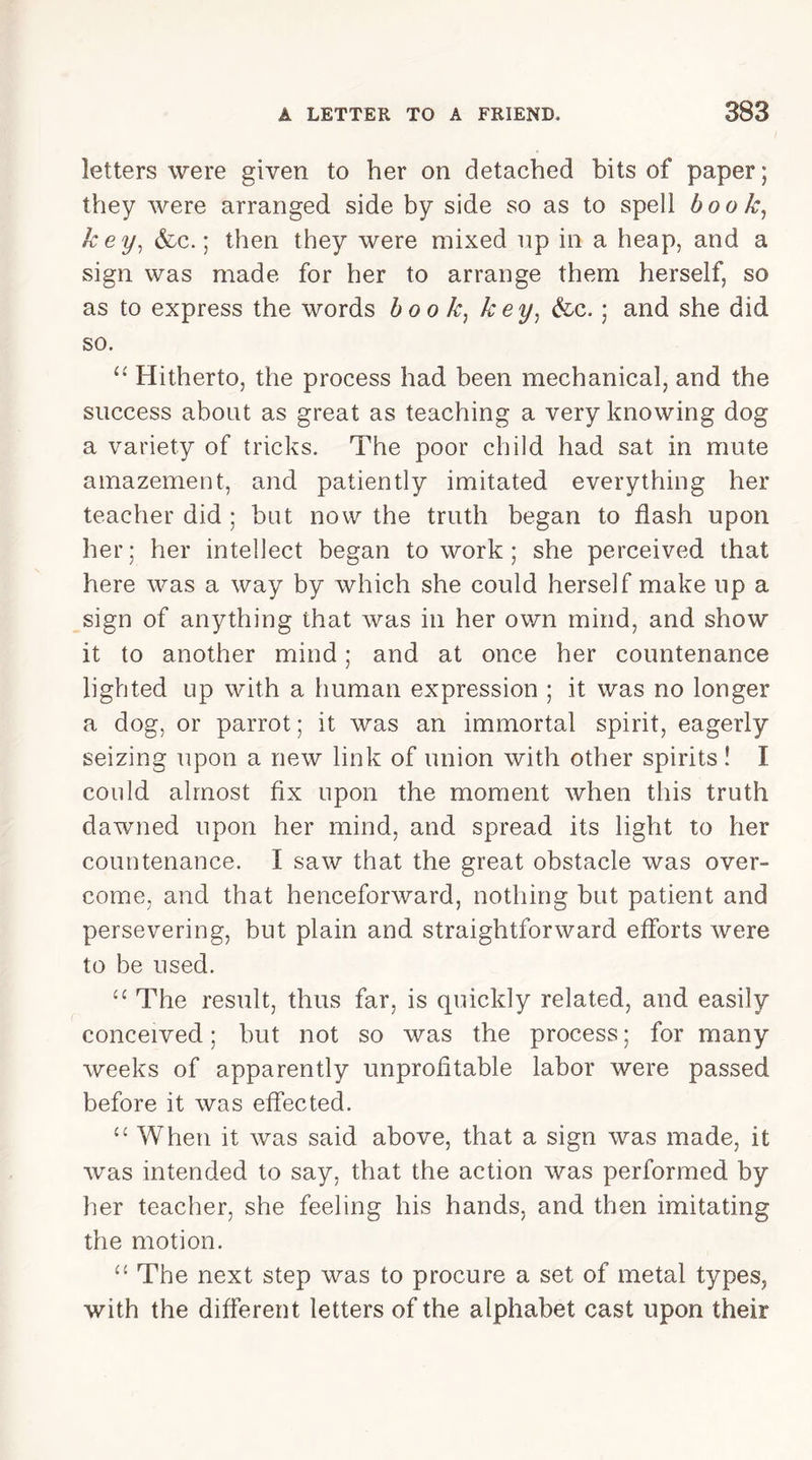 letters were given to her on detached bits of paper; they were arranged side by side so as to spell book, key, &c.; then they were mixed up in a heap, and a sign was made for her to arrange them herself, so as to express the words book, key, &c. ; and she did so. “ Hitherto, the process had been mechanical, and the success about as great as teaching a very knowing dog a variety of tricks. The poor child had sat in mute amazement, and patiently imitated everything her teacher did ; but now the truth began to flash upon her; her intellect began to work; she perceived that here was a way by which she could herself make up a sign of anything that was in her own mind, and show it to another mind; and at once her countenance lighted up with a human expression ; it was no longer a dog, or parrot; it was an immortal spirit, eagerly seizing upon a new link of union with other spirits! I could almost fix upon the moment when this truth dawned upon her mind, and spread its light to her countenance. I saw that the great obstacle was over- come, and that henceforward, nothing but patient and persevering, but plain and straightforward efforts were to be used. “ The result, thus far, is quickly related, and easily conceived; but not so was the process; for many weeks of apparently unprofitable labor were passed before it was effected. “ When it was said above, that a sign was made, it was intended to say, that the action was performed by her teacher, she feeling his hands, and then imitating the motion. 11 The next step was to procure a set of metal types, with the different letters of the alphabet cast upon their