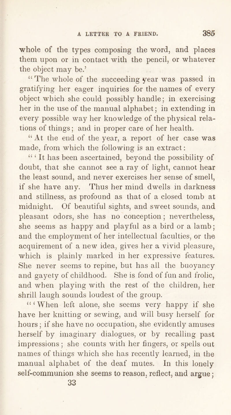 whole of the types composing the word, and places them upon or in contact with the pencil, or whatever the object may be.’ “ The whole of the succeeding year was passed in gratifying her eager inquiries for the names of every object which she could possibly handle; in exercising her in the use of the manual alphabet; in extending in every possible way her knowledge of the physical rela- tions of things; and in proper care of her health. “ At the end of the year, a report of her case was made, from which the following is an extract: “ ‘ It has been ascertained, beyond the possibility of doubt, that she cannot see a ray of light, cannot hear the least sound, and never exercises her sense of smell, if she have any. Thus her mind dwells in darkness and stillness, as profound as that of a closed tomb at midnight. Of beautiful sights, and sweet sounds, and pleasant odors, she has no conception ; nevertheless, she seems as happy and playful as a bird or a lamb; and the employment of her intellectual faculties, or the acquirement of a new idea, gives her a vivid pleasure, which is plainly marked in her expressive features. She never seems to repine, but has all the buoyancy and gayety of childhood. She is fond of fun and frolic, and when playing with the rest of the children, her shrill laugh sounds loudest of the group. “‘When left alone, she seems very happy if she have her knitting or sewing, and will busy herself for hours; if she have no occupation, she evidently amuses herself by imaginary dialogues, or by recalling past impressions ; she counts with her fingers, or spells out names of things which she has recently learned, in the manual alphabet of the deaf mutes. In this lonely self-communion she seems to reason, reflect, and argue; 33